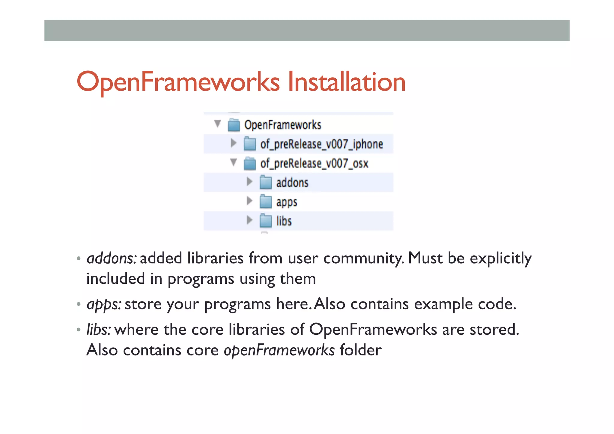 OpenFrameworks Installation
•  addons: added libraries from user community. Must be explicitly
included in programs using them
•  apps: store your programs here.Also contains example code.
•  libs: where the core libraries of OpenFrameworks are stored.
Also contains core openFrameworks folder
 