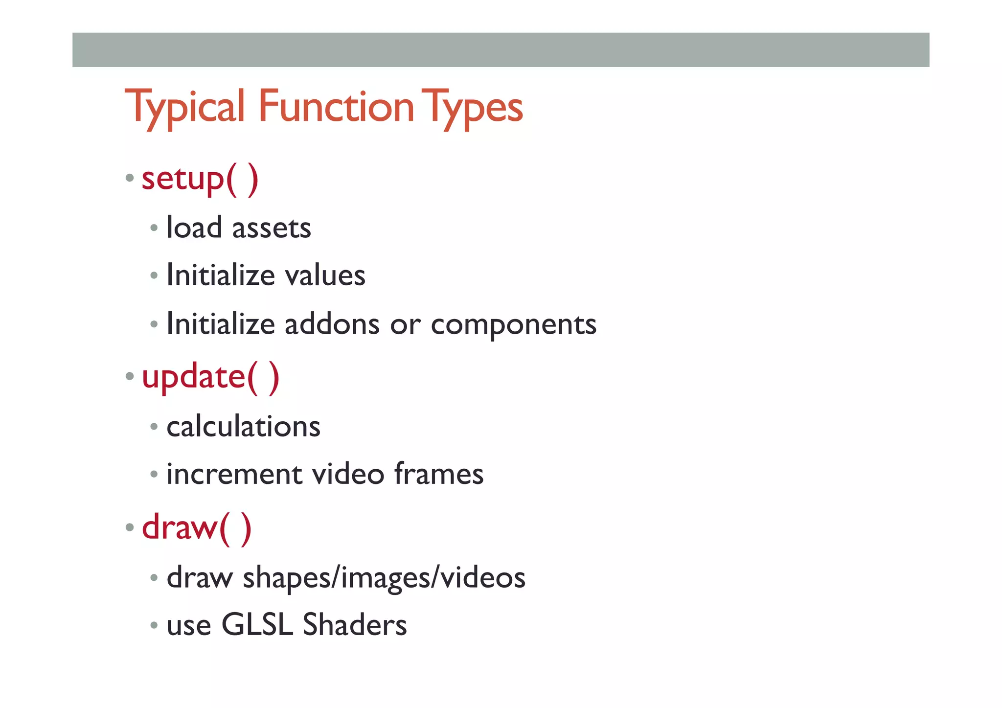 Typical FunctionTypes
• setup( )
• load assets
• Initialize values
• Initialize addons or components
• update( )
• calculations
• increment video frames
• draw( )
• draw shapes/images/videos
• use GLSL Shaders
 