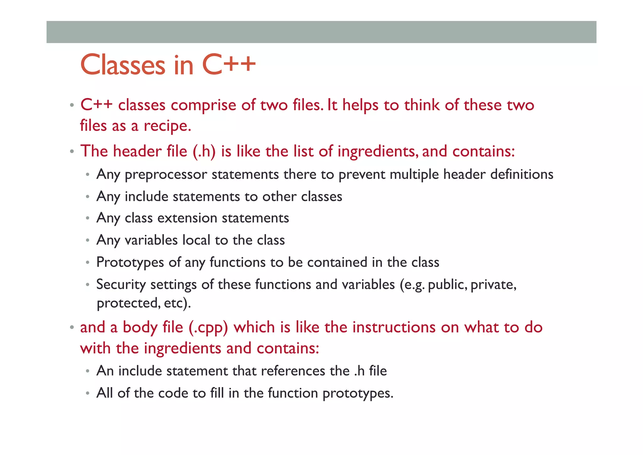 Classes in C++
•  C++ classes comprise of two files. It helps to think of these two
files as a recipe.
•  The header file (.h) is like the list of ingredients, and contains:
•  Any preprocessor statements there to prevent multiple header definitions
•  Any include statements to other classes
•  Any class extension statements
•  Any variables local to the class
•  Prototypes of any functions to be contained in the class
•  Security settings of these functions and variables (e.g. public, private,
protected, etc).
•  and a body file (.cpp) which is like the instructions on what to do
with the ingredients and contains:
•  An include statement that references the .h file
•  All of the code to fill in the function prototypes.
 