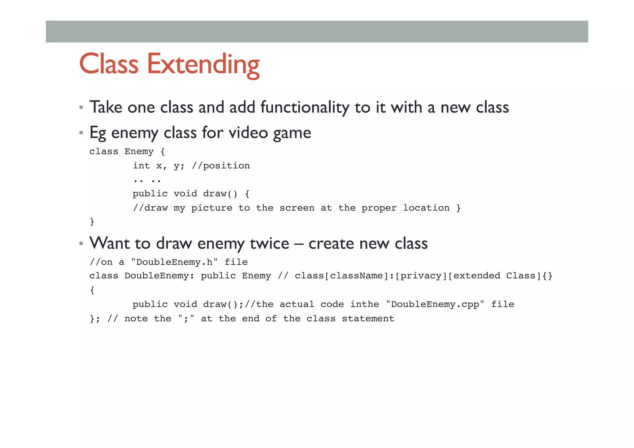 Class Extending
•  Take one class and add functionality to it with a new class
•  Eg enemy class for video game
!class Enemy {!
! !int x, y; //position!
! !.. .. !
! !public void draw() {!
! !//draw my picture to the screen at the proper location }!
!}!
•  Want to draw enemy twice – create new class
!//on a "DoubleEnemy.h" file!
!class DoubleEnemy: public Enemy // class[className]:[privacy][extended Class]{}!
!{!
! !public void draw();//the actual code inthe "DoubleEnemy.cpp" file!
!}; // note the ";" at the end of the class statement!
 