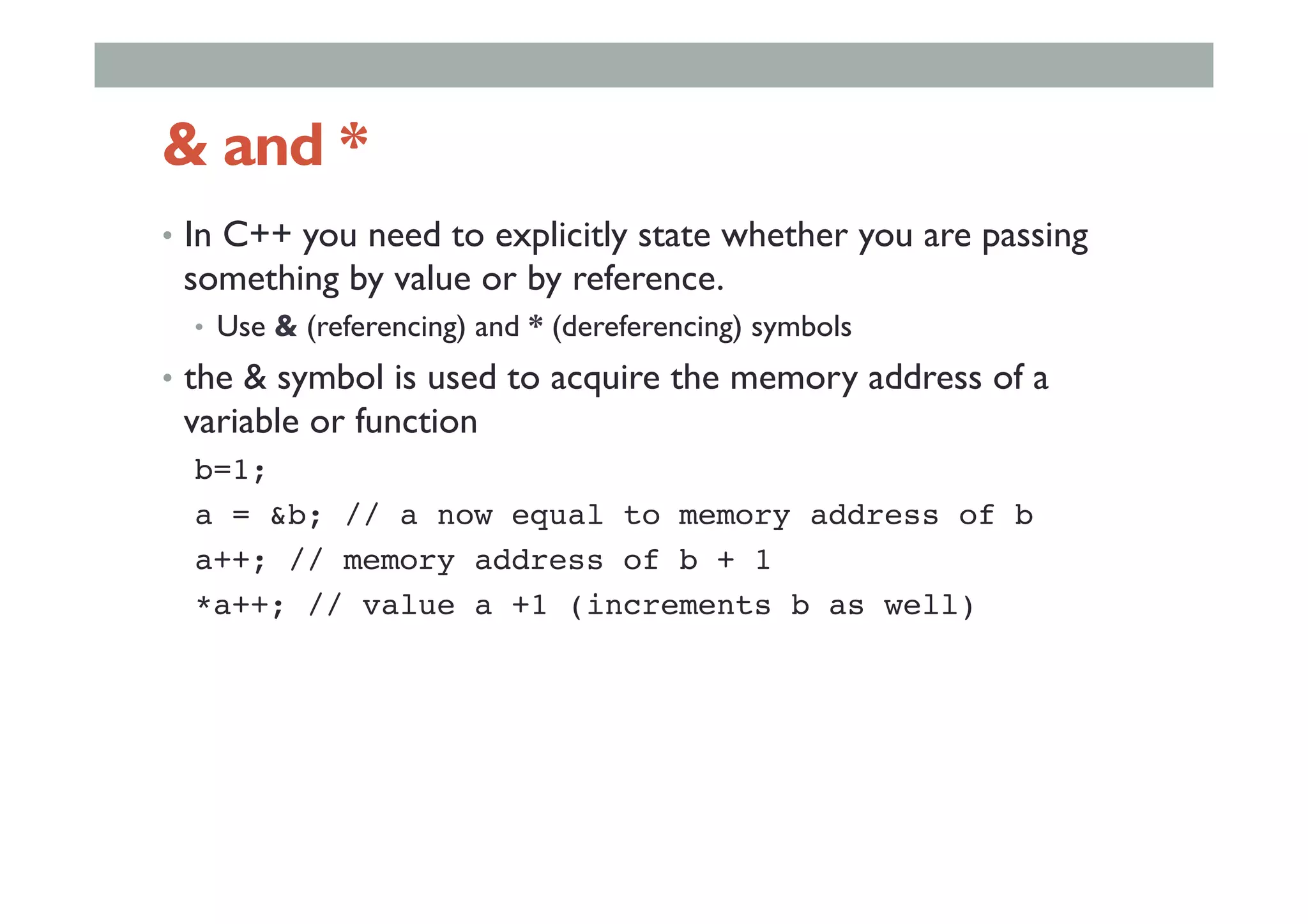 & and *
•  In C++ you need to explicitly state whether you are passing
something by value or by reference.
•  Use & (referencing) and * (dereferencing) symbols
•  the & symbol is used to acquire the memory address of a
variable or function
b=1;!
a = &b; // a now equal to memory address of b!
a++; // memory address of b + 1!
*a++; // value a +1 (increments b as well)!
 
