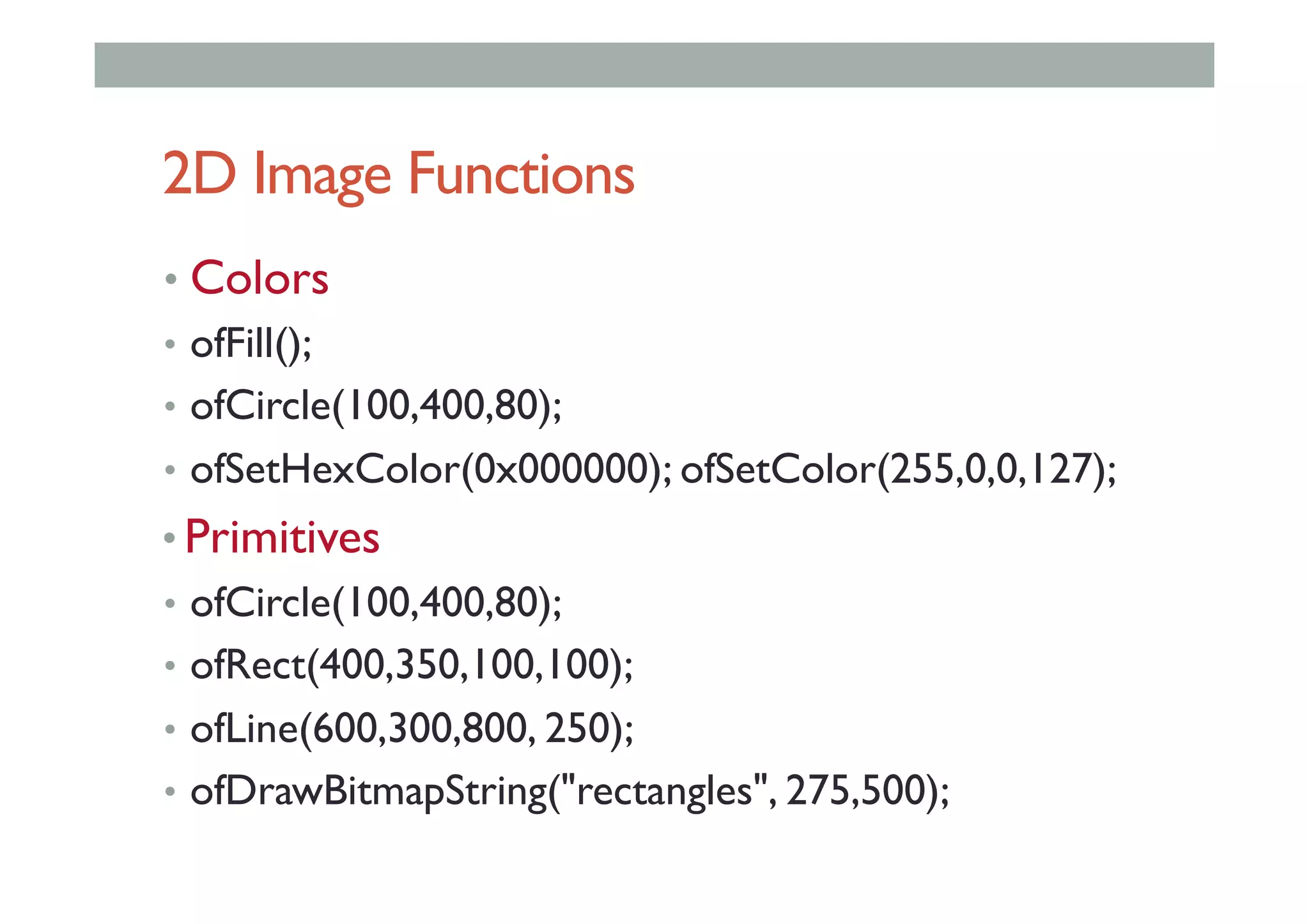 2D Image Functions
• Colors
•  ofFill();
•  ofCircle(100,400,80);
•  ofSetHexColor(0x000000); ofSetColor(255,0,0,127);
• Primitives
•  ofCircle(100,400,80);
•  ofRect(400,350,100,100);
•  ofLine(600,300,800, 250);
•  ofDrawBitmapString("rectangles", 275,500);
 
