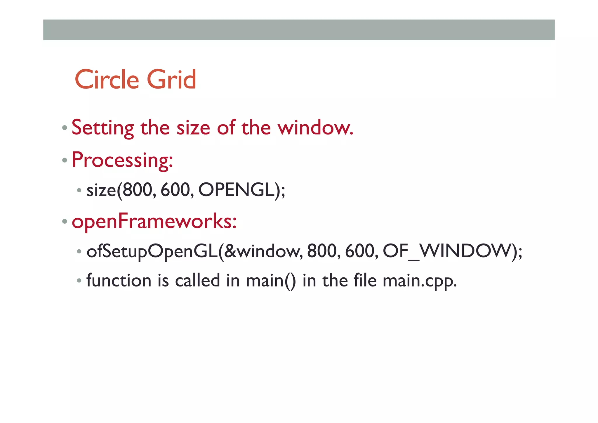 Circle Grid
• Setting the size of the window.
• Processing:
• size(800, 600, OPENGL);
• openFrameworks:
• ofSetupOpenGL(&window, 800, 600, OF_WINDOW);
• function is called in main() in the file main.cpp.
 