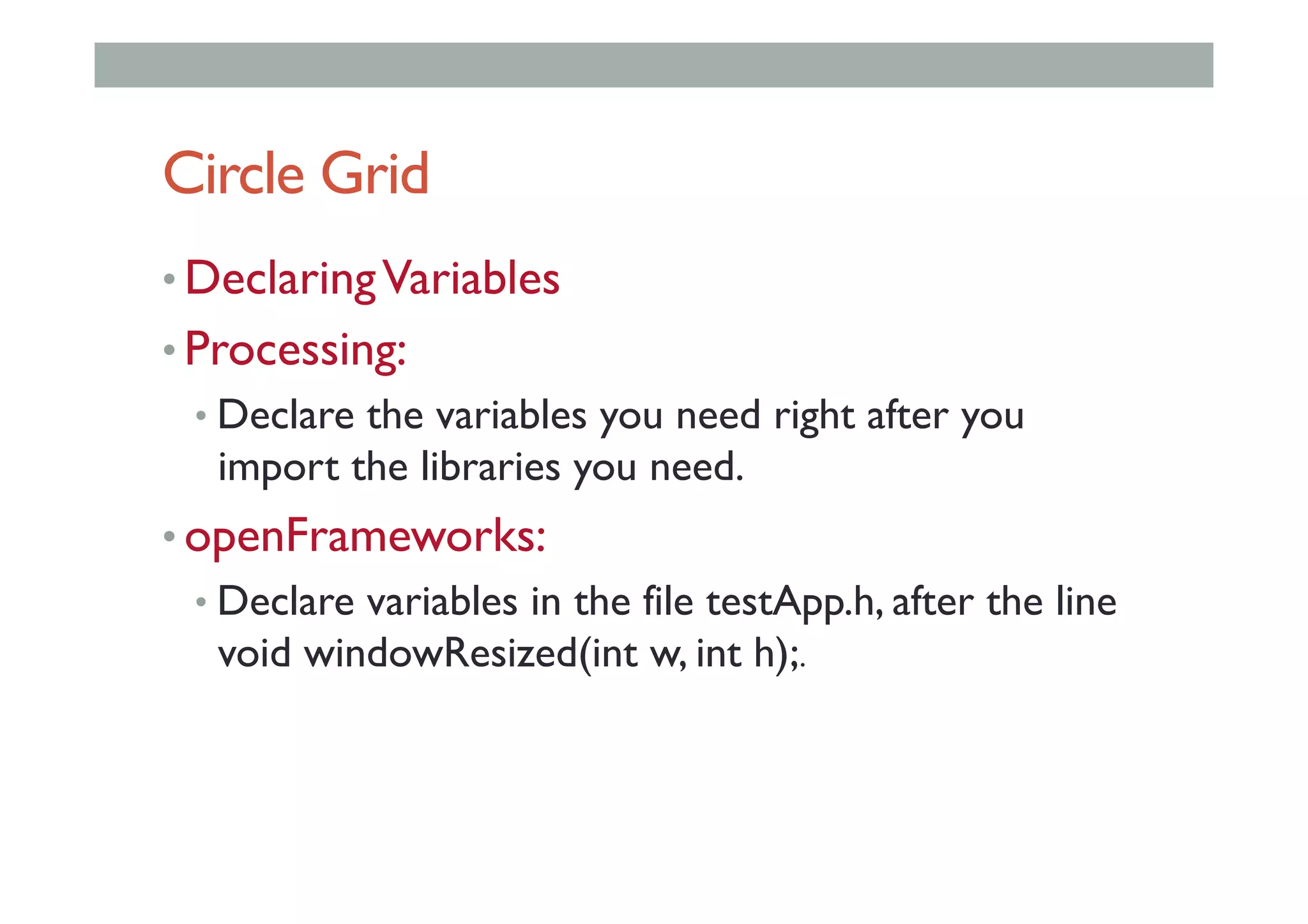 Circle Grid
• DeclaringVariables
• Processing:
• Declare the variables you need right after you
import the libraries you need.
• openFrameworks:
• Declare variables in the file testApp.h, after the line
void windowResized(int w, int h);.
 