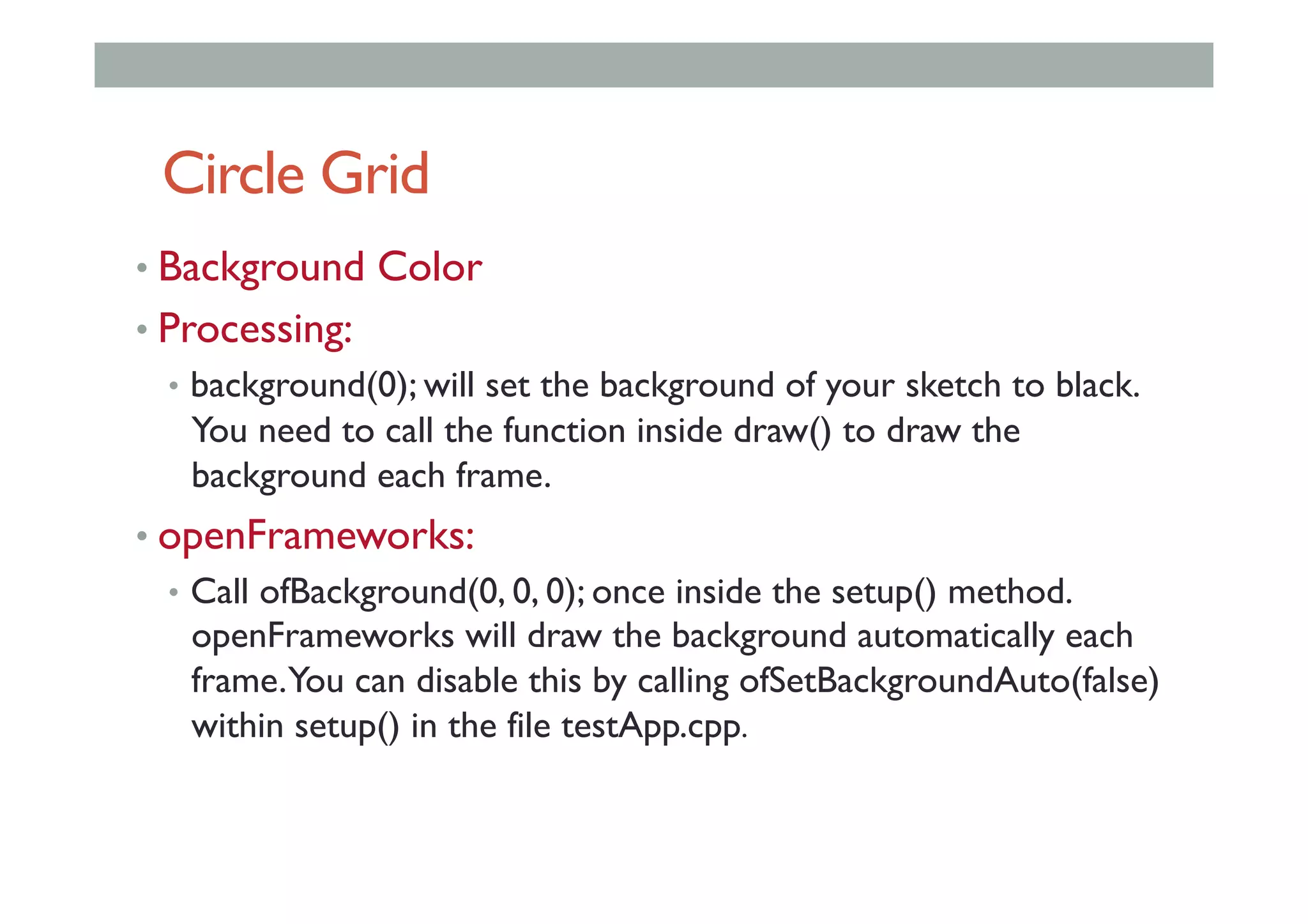 Circle Grid
• Background Color
• Processing:
•  background(0); will set the background of your sketch to black.
You need to call the function inside draw() to draw the
background each frame.
• openFrameworks:
•  Call ofBackground(0, 0, 0); once inside the setup() method.
openFrameworks will draw the background automatically each
frame.You can disable this by calling ofSetBackgroundAuto(false)
within setup() in the file testApp.cpp.
 