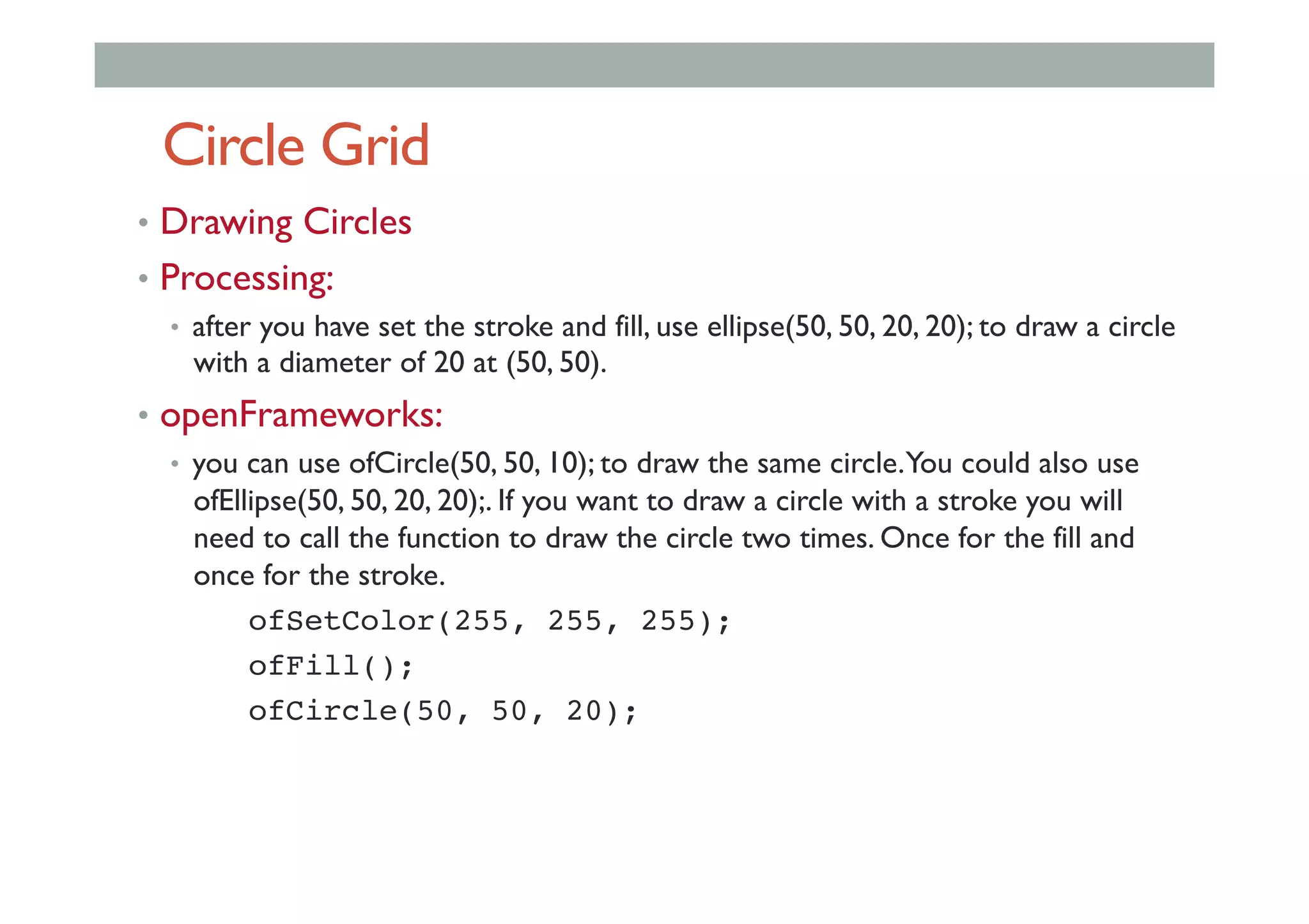 Circle Grid
•  Drawing Circles
•  Processing:
•  after you have set the stroke and fill, use ellipse(50, 50, 20, 20); to draw a circle
with a diameter of 20 at (50, 50).
•  openFrameworks:
•  you can use ofCircle(50, 50, 10); to draw the same circle.You could also use
ofEllipse(50, 50, 20, 20);. If you want to draw a circle with a stroke you will
need to call the function to draw the circle two times. Once for the fill and
once for the stroke.
ofSetColor(255, 255, 255);!
! !ofFill();!
! !ofCircle(50, 50, 20);!
 