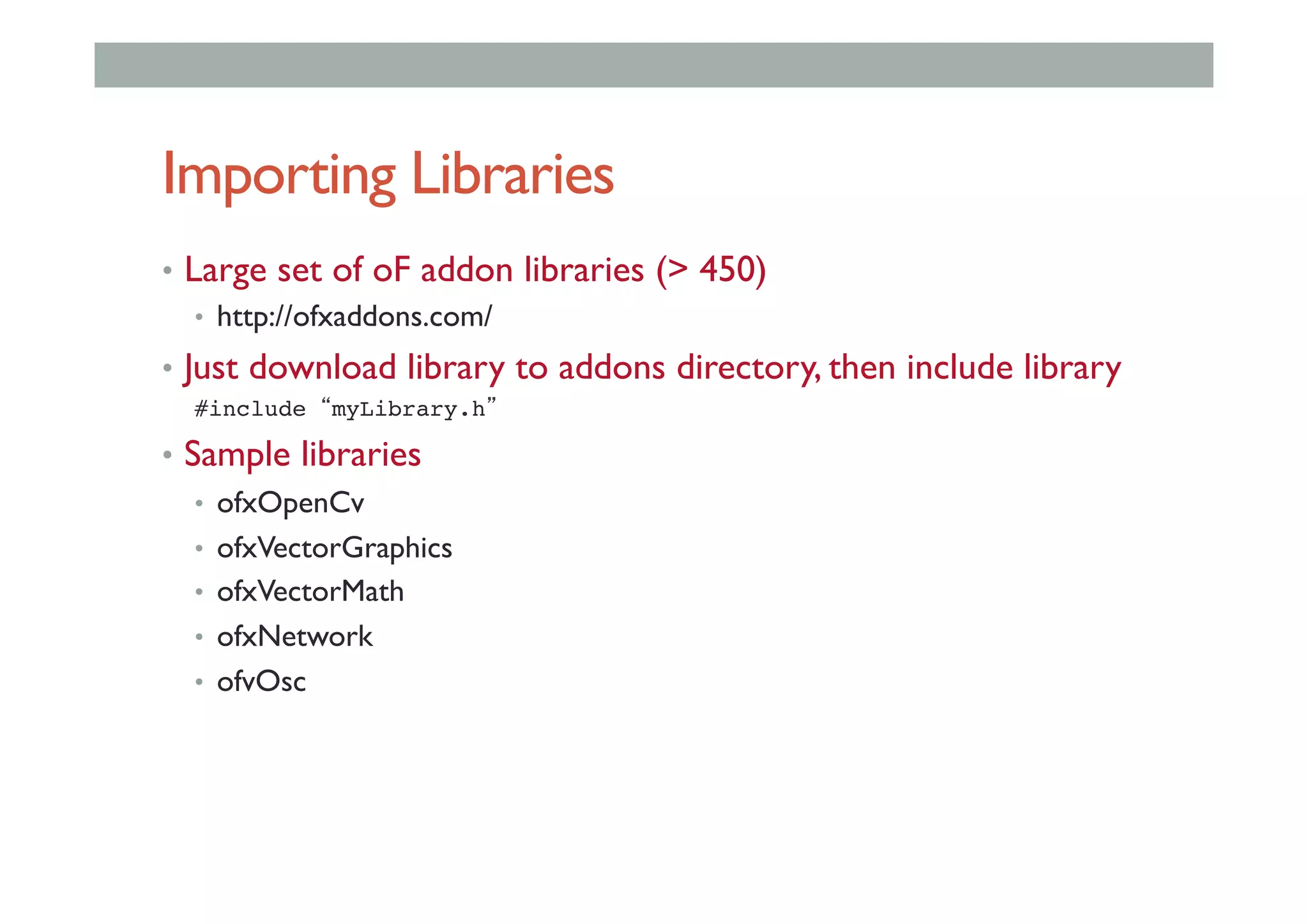 Importing Libraries
•  Large set of oF addon libraries (> 450)
•  http://ofxaddons.com/
•  Just download library to addons directory, then include library
#include “myLibrary.h”!
•  Sample libraries
•  ofxOpenCv
•  ofxVectorGraphics
•  ofxVectorMath
•  ofxNetwork
•  ofvOsc
 