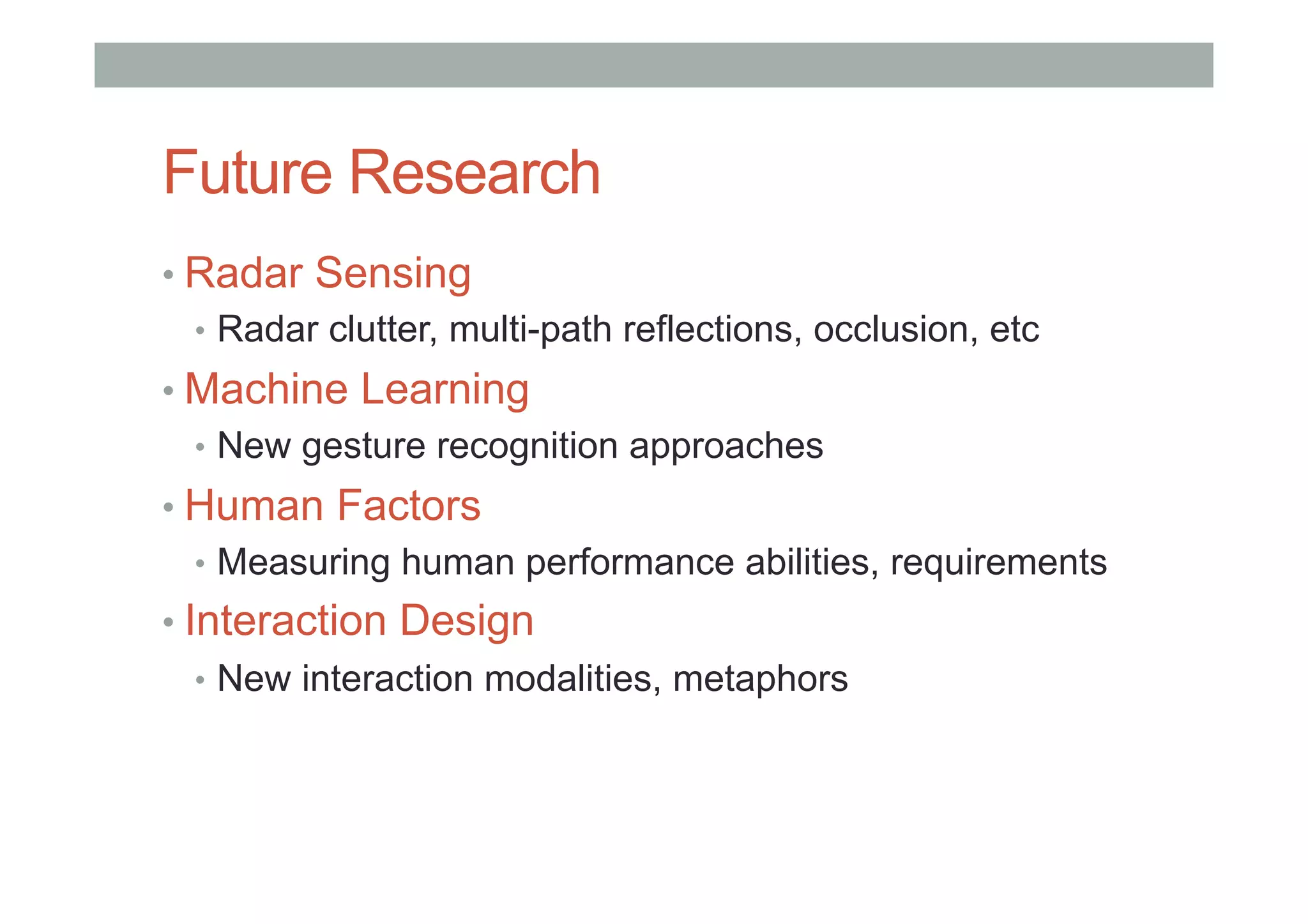 Future Research
• Radar Sensing
•  Radar clutter, multi-path reflections, occlusion, etc
• Machine Learning
•  New gesture recognition approaches
• Human Factors
•  Measuring human performance abilities, requirements
• Interaction Design
•  New interaction modalities, metaphors
 