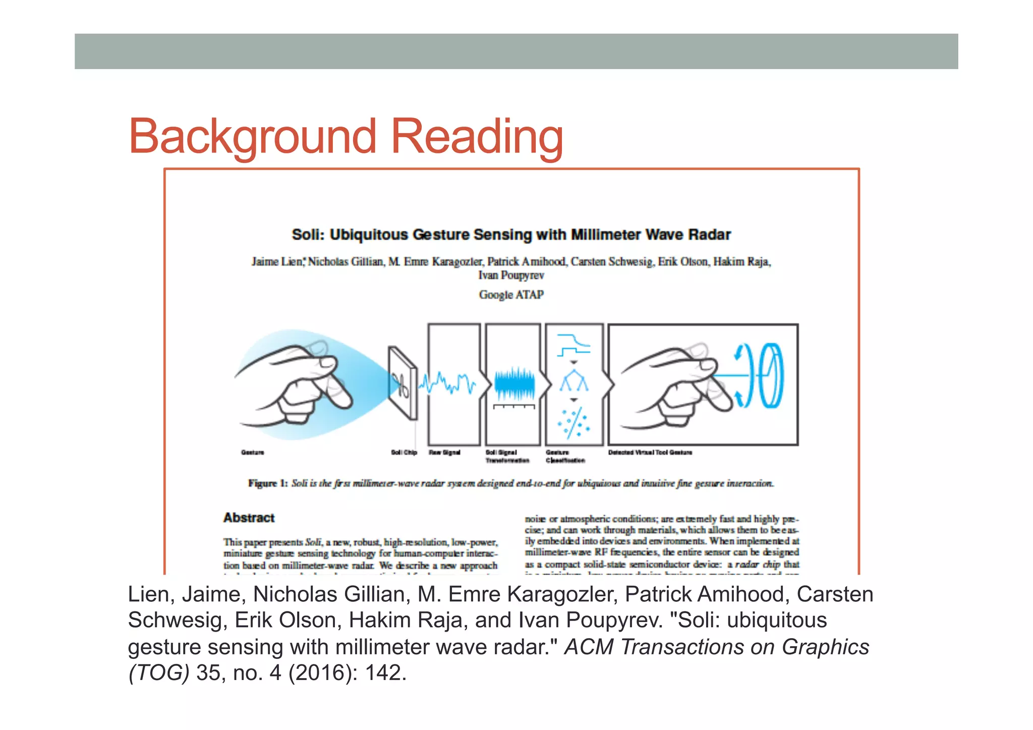 Background Reading
Lien, Jaime, Nicholas Gillian, M. Emre Karagozler, Patrick Amihood, Carsten
Schwesig, Erik Olson, Hakim Raja, and Ivan Poupyrev. "Soli: ubiquitous
gesture sensing with millimeter wave radar." ACM Transactions on Graphics
(TOG) 35, no. 4 (2016): 142.
 