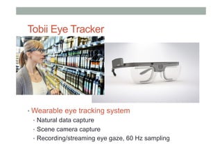 Tobii Eye Tracker
• Wearable eye tracking system
•  Natural data capture
•  Scene camera capture
•  Recording/streaming eye gaze, 60 Hz sampling
 