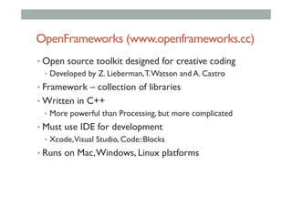 OpenFrameworks (www.openframeworks.cc)
• Open source toolkit designed for creative coding
•  Developed by Z. Lieberman,T.Watson and A. Castro
• Framework – collection of libraries
• Written in C++
•  More powerful than Processing, but more complicated
• Must use IDE for development
•  Xcode,Visual Studio, Code::Blocks
• Runs on Mac,Windows, Linux platforms
 