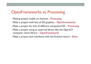 OpenFrameworks vs.Processing
•  Making project visible on Internet - Processing
•  Make a project with lots of 3D graphics - OpenFrameworks
•  Make a project for lots of different computers/OS – Processing
•  Make a project using an external library like the OpenCV
computer vision library – OpenFrameworks
•  Make a project that interfaces with the Arduino board - Either
 
