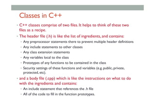 Classes in C++
•  C++ classes comprise of two files. It helps to think of these two
files as a recipe.
•  The header file (.h) is like the list of ingredients, and contains:
•  Any preprocessor statements there to prevent multiple header definitions
•  Any include statements to other classes
•  Any class extension statements
•  Any variables local to the class
•  Prototypes of any functions to be contained in the class
•  Security settings of these functions and variables (e.g. public, private,
protected, etc).
•  and a body file (.cpp) which is like the instructions on what to do
with the ingredients and contains:
•  An include statement that references the .h file
•  All of the code to fill in the function prototypes.
 