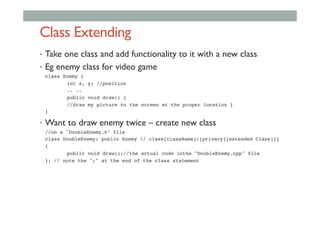 Class Extending
•  Take one class and add functionality to it with a new class
•  Eg enemy class for video game
!class Enemy {!
! !int x, y; //position!
! !.. .. !
! !public void draw() {!
! !//draw my picture to the screen at the proper location }!
!}!
•  Want to draw enemy twice – create new class
!//on a "DoubleEnemy.h" file!
!class DoubleEnemy: public Enemy // class[className]:[privacy][extended Class]{}!
!{!
! !public void draw();//the actual code inthe "DoubleEnemy.cpp" file!
!}; // note the ";" at the end of the class statement!
 
