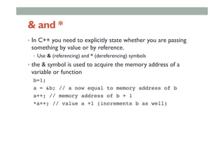 & and *
•  In C++ you need to explicitly state whether you are passing
something by value or by reference.
•  Use & (referencing) and * (dereferencing) symbols
•  the & symbol is used to acquire the memory address of a
variable or function
b=1;!
a = &b; // a now equal to memory address of b!
a++; // memory address of b + 1!
*a++; // value a +1 (increments b as well)!
 