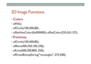 2D Image Functions
• Colors
•  ofFill();
•  ofCircle(100,400,80);
•  ofSetHexColor(0x000000); ofSetColor(255,0,0,127);
• Primitives
•  ofCircle(100,400,80);
•  ofRect(400,350,100,100);
•  ofLine(600,300,800, 250);
•  ofDrawBitmapString("rectangles", 275,500);
 