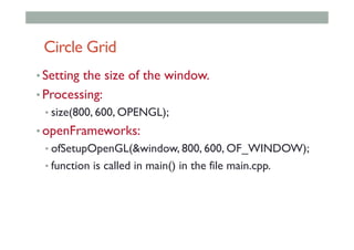 Circle Grid
• Setting the size of the window.
• Processing:
• size(800, 600, OPENGL);
• openFrameworks:
• ofSetupOpenGL(&window, 800, 600, OF_WINDOW);
• function is called in main() in the file main.cpp.
 