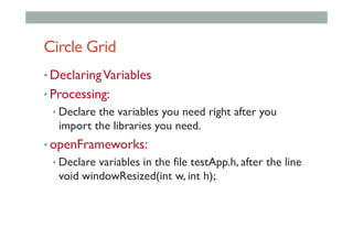 Circle Grid
• DeclaringVariables
• Processing:
• Declare the variables you need right after you
import the libraries you need.
• openFrameworks:
• Declare variables in the file testApp.h, after the line
void windowResized(int w, int h);.
 