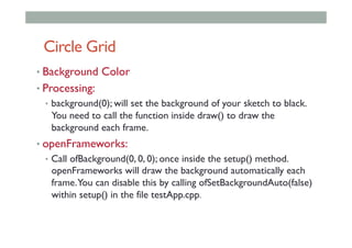 Circle Grid
• Background Color
• Processing:
•  background(0); will set the background of your sketch to black.
You need to call the function inside draw() to draw the
background each frame.
• openFrameworks:
•  Call ofBackground(0, 0, 0); once inside the setup() method.
openFrameworks will draw the background automatically each
frame.You can disable this by calling ofSetBackgroundAuto(false)
within setup() in the file testApp.cpp.
 