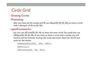 Circle Grid
•  Drawing Circles
•  Processing:
•  after you have set the stroke and fill, use ellipse(50, 50, 20, 20); to draw a circle
with a diameter of 20 at (50, 50).
•  openFrameworks:
•  you can use ofCircle(50, 50, 10); to draw the same circle.You could also use
ofEllipse(50, 50, 20, 20);. If you want to draw a circle with a stroke you will
need to call the function to draw the circle two times. Once for the fill and
once for the stroke.
ofSetColor(255, 255, 255);!
! !ofFill();!
! !ofCircle(50, 50, 20);!
 