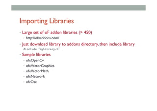 Importing Libraries
•  Large set of oF addon libraries (> 450)
•  http://ofxaddons.com/
•  Just download library to addons directory, then include library
#include “myLibrary.h”!
•  Sample libraries
•  ofxOpenCv
•  ofxVectorGraphics
•  ofxVectorMath
•  ofxNetwork
•  ofvOsc
 