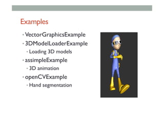 Examples
• VectorGraphicsExample
• 3DModelLoaderExample
• Loading 3D models
• assimpleExample
• 3D animation
• openCVExample
• Hand segmentation
 