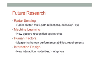 Future Research
• Radar Sensing
•  Radar clutter, multi-path reflections, occlusion, etc
• Machine Learning
•  New gesture recognition approaches
• Human Factors
•  Measuring human performance abilities, requirements
• Interaction Design
•  New interaction modalities, metaphors
 