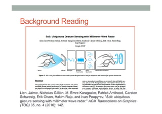 Background Reading
Lien, Jaime, Nicholas Gillian, M. Emre Karagozler, Patrick Amihood, Carsten
Schwesig, Erik Olson, Hakim Raja, and Ivan Poupyrev. "Soli: ubiquitous
gesture sensing with millimeter wave radar." ACM Transactions on Graphics
(TOG) 35, no. 4 (2016): 142.
 
