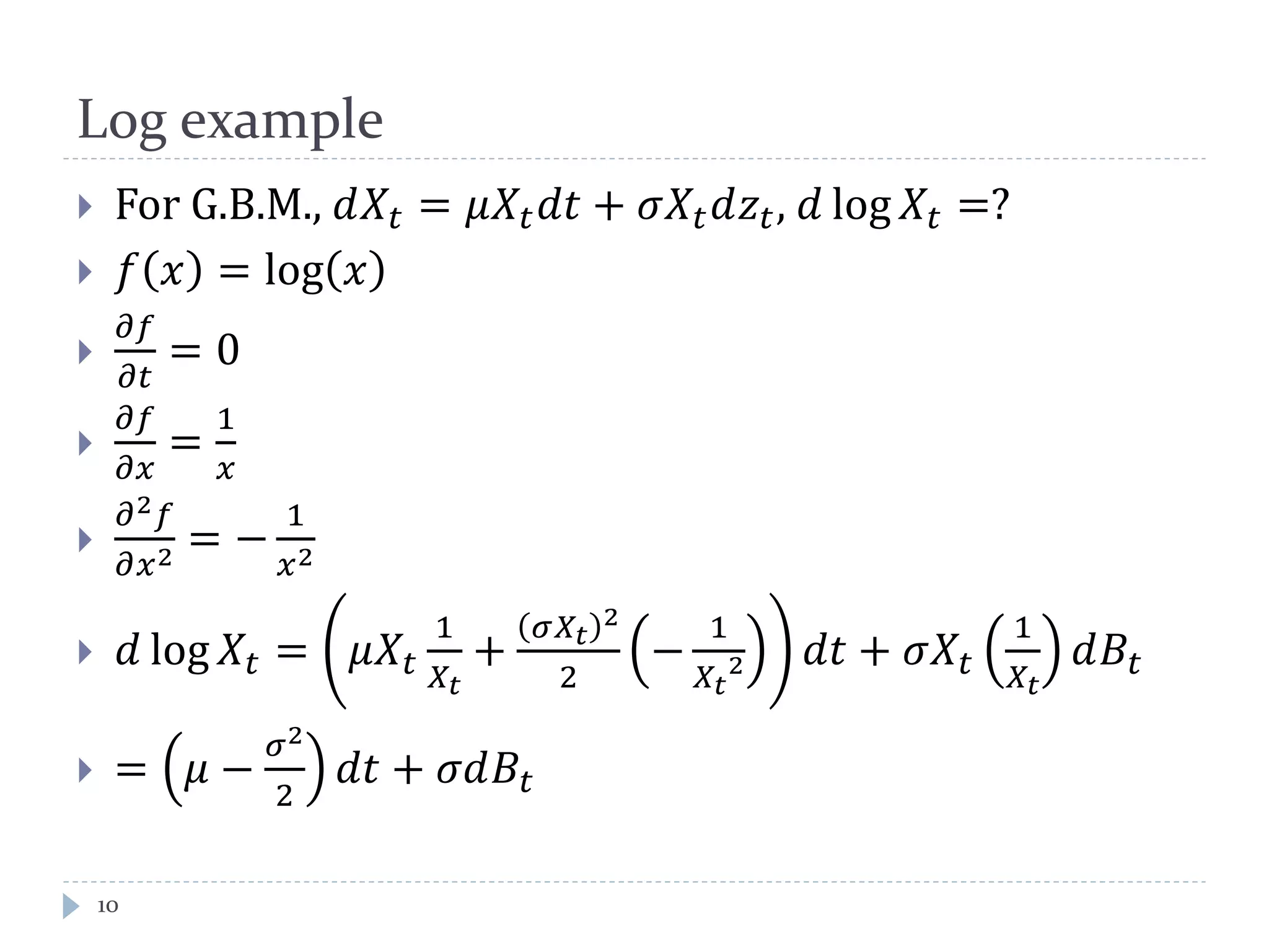 Log example
 For G.B.M., 𝑑𝑋𝑡 = 𝜇𝑋𝑡 𝑑𝑡 + 𝜎𝑋𝑡 𝑑𝑧𝑡, 𝑑 log 𝑋𝑡 =?
 𝑓 𝑥 = log 𝑥

𝜕𝑓
𝜕𝑡
= 0

𝜕𝑓
𝜕𝑥
=
1
𝑥

𝜕2 𝑓
𝜕𝑥2 = −
1
𝑥2
 𝑑 log 𝑋𝑡 = 𝜇𝑋𝑡
1
𝑋𝑡
+
𝜎𝑋𝑡
2
2
−
1
𝑋𝑡
2 𝑑𝑡 + 𝜎𝑋𝑡
1
𝑋𝑡
𝑑𝐵𝑡
 = 𝜇 −
𝜎2
2
𝑑𝑡 + 𝜎𝑑𝐵𝑡
10
 
