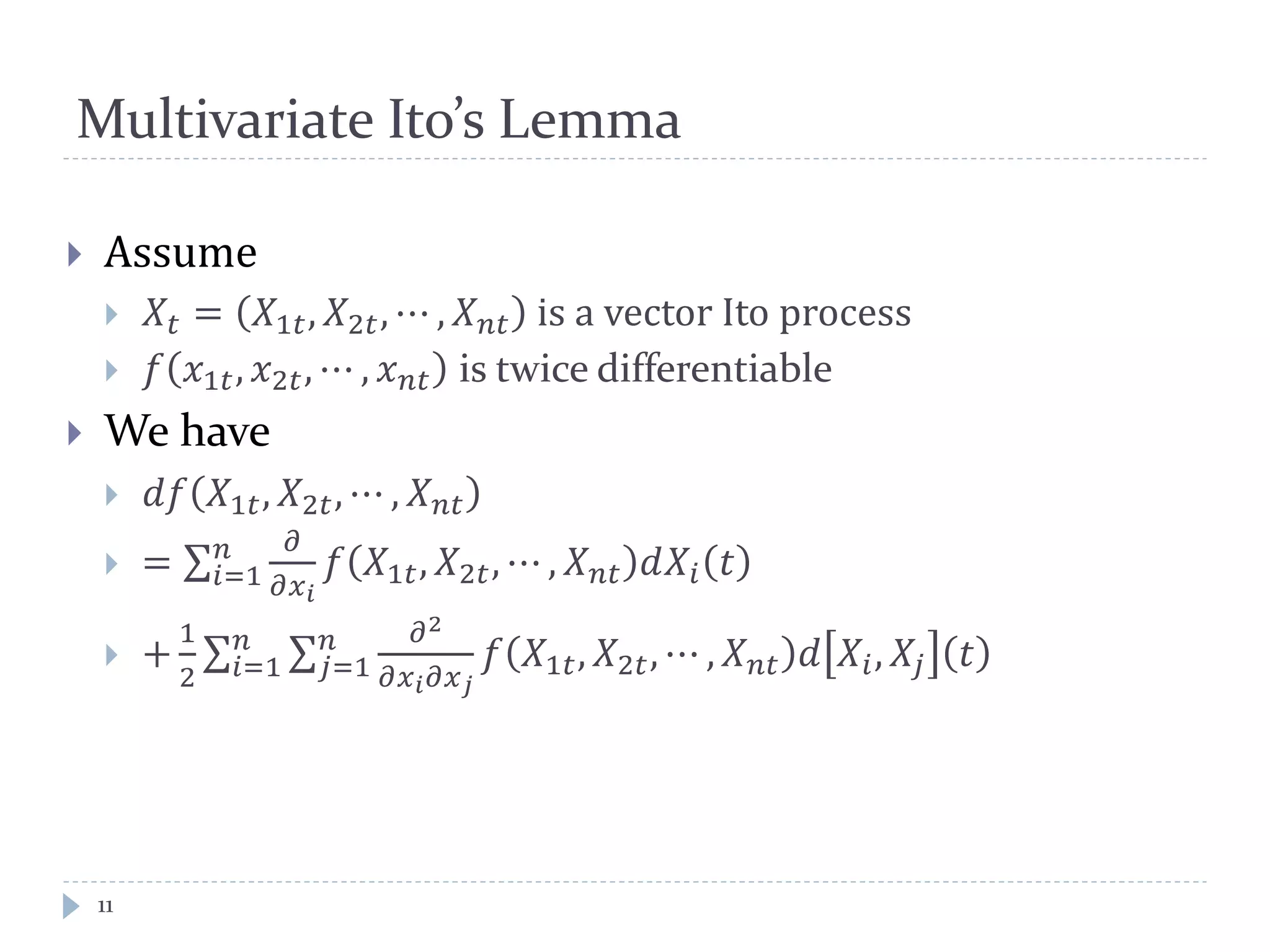 Multivariate Ito’s Lemma
 Assume
 𝑋𝑡 = 𝑋1𝑡, 𝑋2𝑡, ⋯ , 𝑋 𝑛𝑡 is a vector Ito process
 𝑓 𝑥1𝑡, 𝑥2𝑡, ⋯ , 𝑥 𝑛𝑡 is twice differentiable
 We have
 𝑑𝑓 𝑋1𝑡, 𝑋2𝑡, ⋯ , 𝑋 𝑛𝑡
 =
𝜕
𝜕𝑥 𝑖
𝑛
𝑖=1 𝑓 𝑋1𝑡, 𝑋2𝑡, ⋯ , 𝑋 𝑛𝑡 𝑑𝑋𝑖 𝑡
 +
1
2
𝜕2
𝜕𝑥 𝑖 𝜕𝑥 𝑗
𝑛
𝑗=1
𝑛
𝑖=1 𝑓 𝑋1𝑡, 𝑋2𝑡, ⋯ , 𝑋 𝑛𝑡 𝑑 𝑋𝑖, 𝑋𝑗 𝑡
11
 