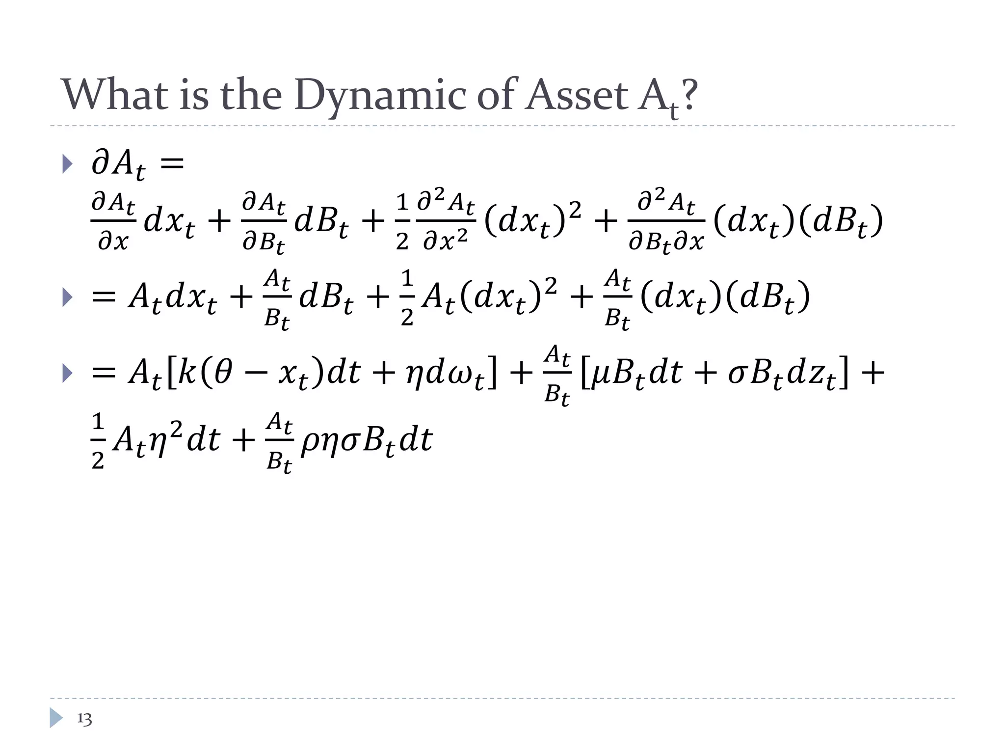 What is the Dynamic of Asset At?
 𝜕𝐴 𝑡 =
𝜕𝐴 𝑡
𝜕𝑥
𝑑𝑥 𝑡 +
𝜕𝐴 𝑡
𝜕𝐵𝑡
𝑑𝐵𝑡 +
1
2
𝜕2 𝐴 𝑡
𝜕𝑥2 𝑑𝑥 𝑡
2 +
𝜕2 𝐴 𝑡
𝜕𝐵𝑡 𝜕𝑥
𝑑𝑥 𝑡 𝑑𝐵𝑡
 = 𝐴 𝑡 𝑑𝑥 𝑡 +
𝐴 𝑡
𝐵𝑡
𝑑𝐵𝑡 +
1
2
𝐴 𝑡 𝑑𝑥 𝑡
2 +
𝐴 𝑡
𝐵𝑡
𝑑𝑥 𝑡 𝑑𝐵𝑡
 = 𝐴 𝑡 𝑘 𝜃 − 𝑥 𝑡 𝑑𝑡 + 𝜂𝑑𝜔 𝑡 +
𝐴 𝑡
𝐵𝑡
𝜇𝐵𝑡 𝑑𝑡 + 𝜎𝐵𝑡 𝑑𝑧𝑡 +
1
2
𝐴 𝑡 𝜂2
𝑑𝑡 +
𝐴 𝑡
𝐵𝑡
𝜌𝜂𝜎𝐵𝑡 𝑑𝑡
13
 