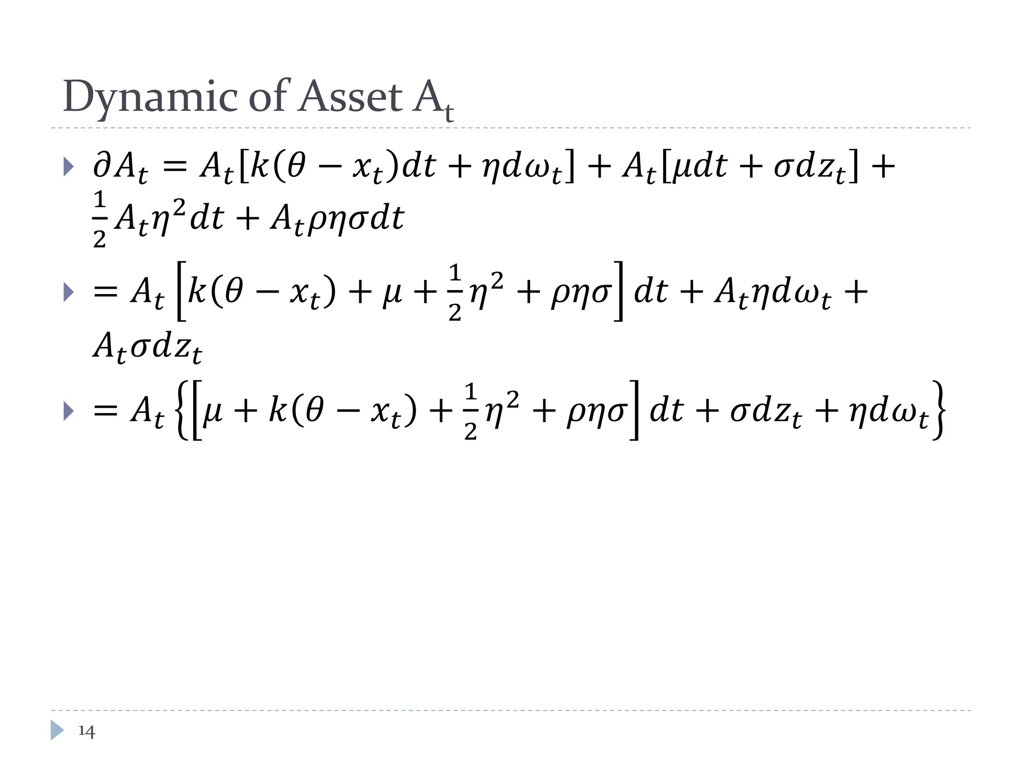 Dynamic of Asset At
 𝜕𝐴 𝑡 = 𝐴 𝑡 𝑘 𝜃 − 𝑥 𝑡 𝑑𝑡 + 𝜂𝑑𝜔 𝑡 + 𝐴 𝑡 𝜇𝑑𝑡 + 𝜎𝑑𝑧𝑡 +
1
2
𝐴 𝑡 𝜂2 𝑑𝑡 + 𝐴 𝑡 𝜌𝜂𝜎𝑑𝑡
 = 𝐴 𝑡 𝑘 𝜃 − 𝑥 𝑡 + 𝜇 +
1
2
𝜂2 + 𝜌𝜂𝜎 𝑑𝑡 + 𝐴 𝑡 𝜂𝑑𝜔 𝑡 +
𝐴 𝑡 𝜎𝑑𝑧𝑡
 = 𝐴 𝑡 𝜇 + 𝑘 𝜃 − 𝑥 𝑡 +
1
2
𝜂2
+ 𝜌𝜂𝜎 𝑑𝑡 + 𝜎𝑑𝑧𝑡 + 𝜂𝑑𝜔 𝑡
14
 