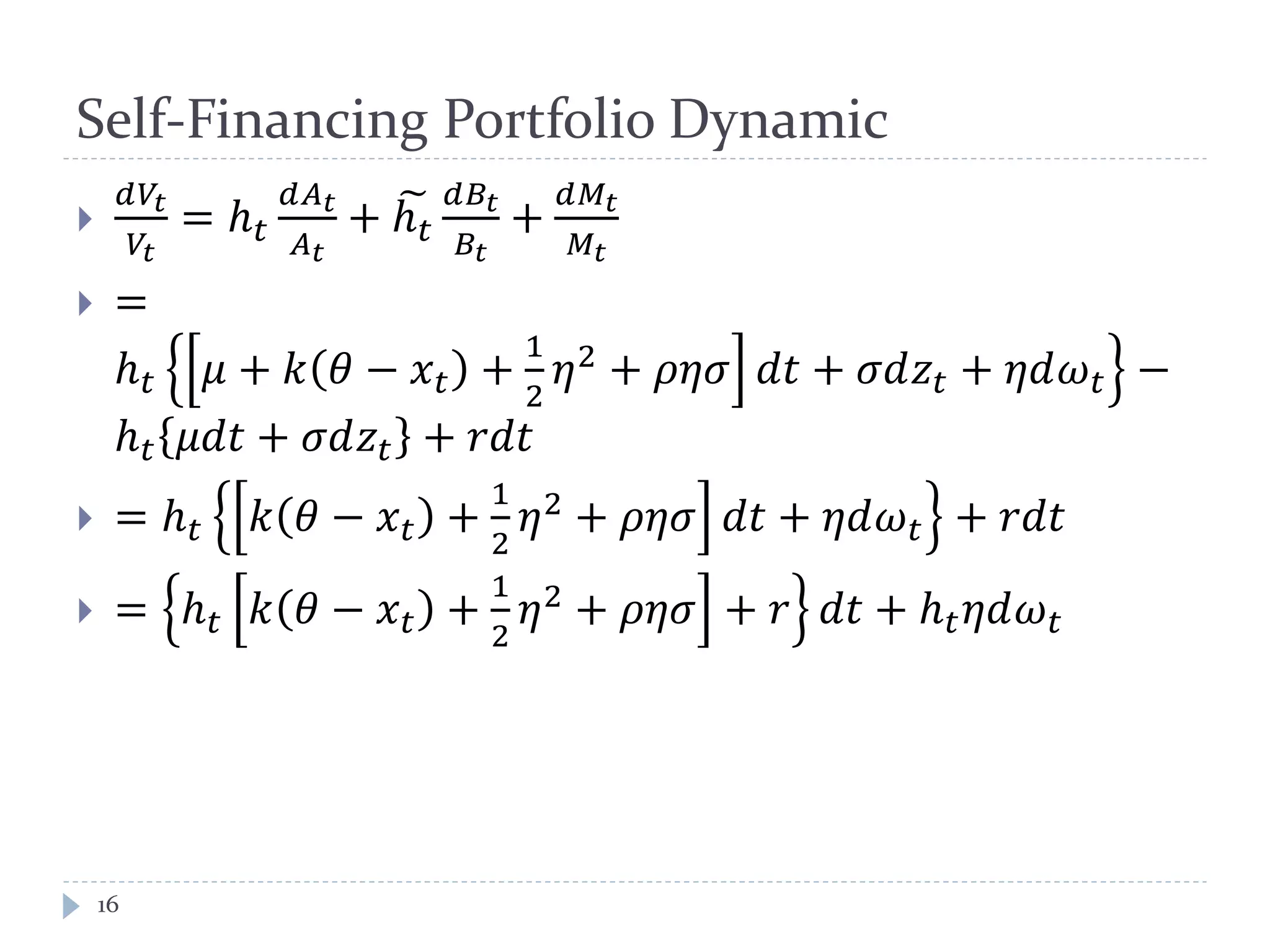 Self-Financing Portfolio Dynamic

𝑑𝑉𝑡
𝑉𝑡
= ℎ 𝑡
𝑑𝐴 𝑡
𝐴 𝑡
+ ℎ 𝑡
𝑑𝐵𝑡
𝐵𝑡
+
𝑑𝑀𝑡
𝑀𝑡
 =
ℎ 𝑡 𝜇 + 𝑘 𝜃 − 𝑥 𝑡 +
1
2
𝜂2 + 𝜌𝜂𝜎 𝑑𝑡 + 𝜎𝑑𝑧𝑡 + 𝜂𝑑𝜔 𝑡 −
ℎ 𝑡 𝜇𝑑𝑡 + 𝜎𝑑𝑧𝑡 + 𝑟𝑑𝑡
 = ℎ 𝑡 𝑘 𝜃 − 𝑥 𝑡 +
1
2
𝜂2 + 𝜌𝜂𝜎 𝑑𝑡 + 𝜂𝑑𝜔 𝑡 + 𝑟𝑑𝑡
 = ℎ 𝑡 𝑘 𝜃 − 𝑥 𝑡 +
1
2
𝜂2
+ 𝜌𝜂𝜎 + 𝑟 𝑑𝑡 + ℎ 𝑡 𝜂𝑑𝜔 𝑡
16
 