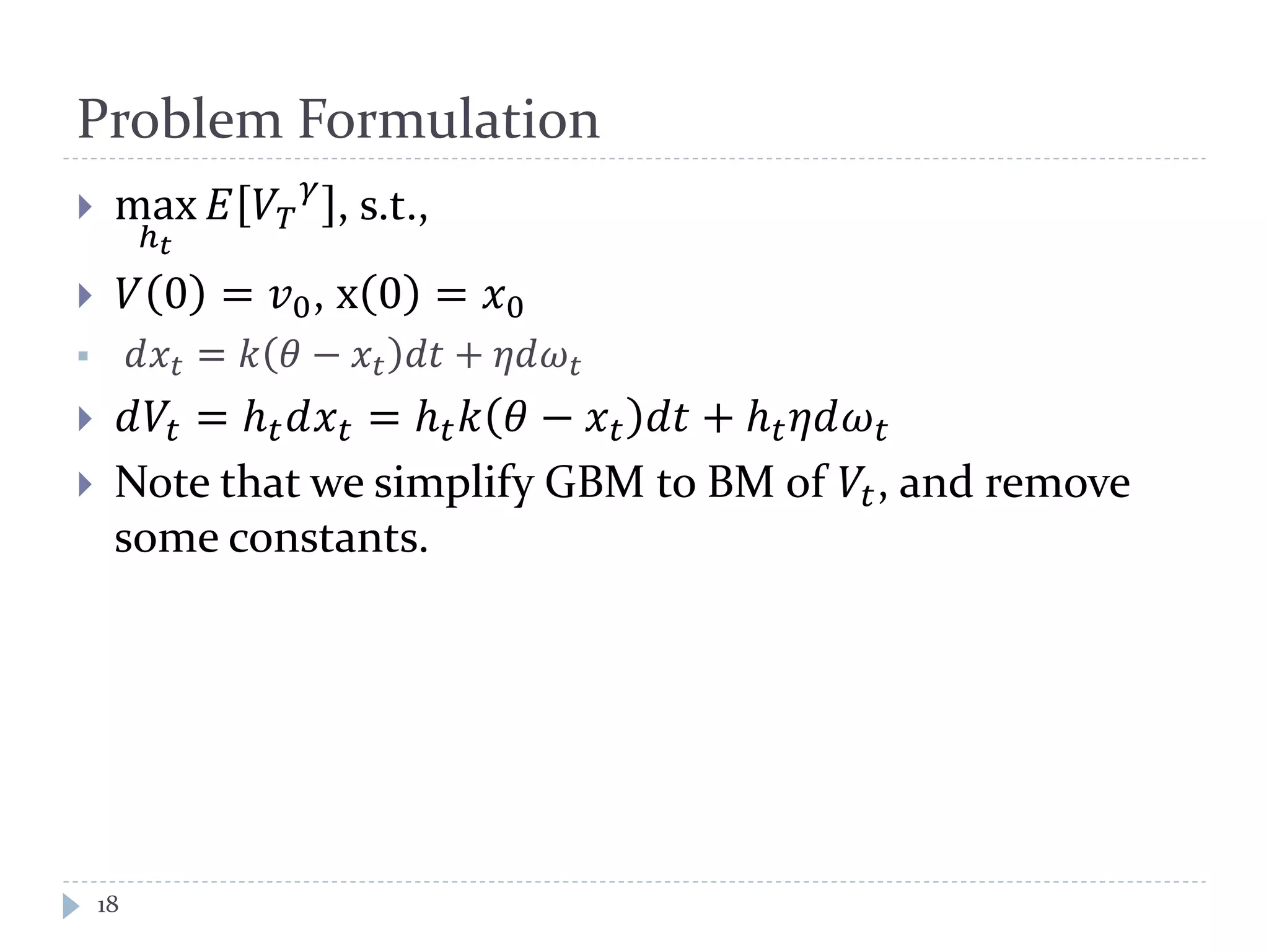 Problem Formulation
 max
ℎ 𝑡
𝐸 𝑉𝑇
𝛾
, s.t.,
 𝑉 0 = 𝑣0, x 0 = 𝑥0
 𝑑𝑥𝑡 = 𝑘 𝜃 − 𝑥𝑡 𝑑𝑡 + 𝜂𝑑𝜔 𝑡
 𝑑𝑉𝑡 = ℎ 𝑡 𝑑𝑥 𝑡 = ℎ 𝑡 𝑘 𝜃 − 𝑥 𝑡 𝑑𝑡 + ℎ 𝑡 𝜂𝑑𝜔 𝑡
 Note that we simplify GBM to BM of 𝑉𝑡, and remove
some constants.
18
 