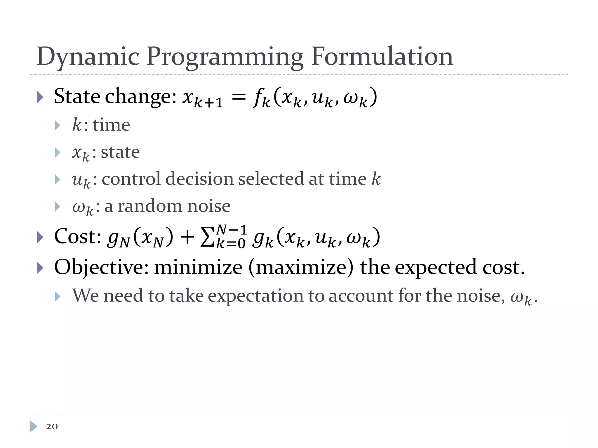 Dynamic Programming Formulation
 State change: 𝑥 𝑘+1 = 𝑓𝑘 𝑥 𝑘, 𝑢 𝑘, 𝜔 𝑘
 𝑘: time
 𝑥 𝑘: state
 𝑢 𝑘: control decision selected at time 𝑘
 𝜔 𝑘: a random noise
 Cost: 𝑔 𝑁 𝑥 𝑁 + 𝑔 𝑘 𝑥 𝑘, 𝑢 𝑘, 𝜔 𝑘
𝑁−1
𝑘=0
 Objective: minimize (maximize) the expected cost.
 We need to take expectation to account for the noise, 𝜔 𝑘.
20
 
