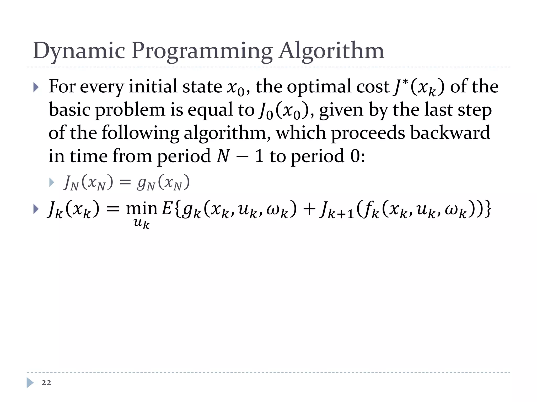 Dynamic Programming Algorithm
 For every initial state 𝑥0, the optimal cost 𝐽∗
𝑥 𝑘 of the
basic problem is equal to 𝐽0 𝑥0 , given by the last step
of the following algorithm, which proceeds backward
in time from period 𝑁 − 1 to period 0:
 𝐽 𝑁 𝑥 𝑁 = 𝑔 𝑁 𝑥 𝑁
 𝐽 𝑘 𝑥 𝑘 = min
𝑢 𝑘
𝐸 𝑔 𝑘 𝑥 𝑘, 𝑢 𝑘, 𝜔 𝑘 + 𝐽 𝑘+1 𝑓𝑘 𝑥 𝑘, 𝑢 𝑘, 𝜔 𝑘
22
 
