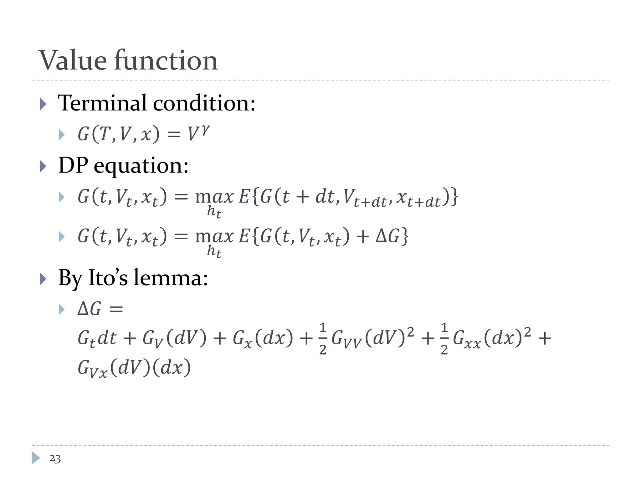 Value function
 Terminal condition:
 𝐺 𝑇, 𝑉, 𝑥 = 𝑉 𝛾
 DP equation:
 𝐺 𝑡, 𝑉𝑡, 𝑥𝑡 = m𝑎𝑥
ℎ 𝑡
𝐸 𝐺 𝑡 + 𝑑𝑡, 𝑉𝑡+𝑑𝑡, 𝑥𝑡+𝑑𝑡
 𝐺 𝑡, 𝑉𝑡, 𝑥𝑡 = m𝑎𝑥
ℎ 𝑡
𝐸 𝐺 𝑡, 𝑉𝑡, 𝑥 𝑡 + Δ𝐺
 By Ito’s lemma:
 Δ𝐺 =
𝐺𝑡 𝑑𝑡 + 𝐺 𝑉 𝑑𝑉 + 𝐺 𝑥 𝑑𝑥 +
1
2
𝐺 𝑉𝑉 𝑑𝑉 2 +
1
2
𝐺 𝑥𝑥 𝑑𝑥 2 +
𝐺 𝑉𝑥 𝑑𝑉 𝑑𝑥
23
 