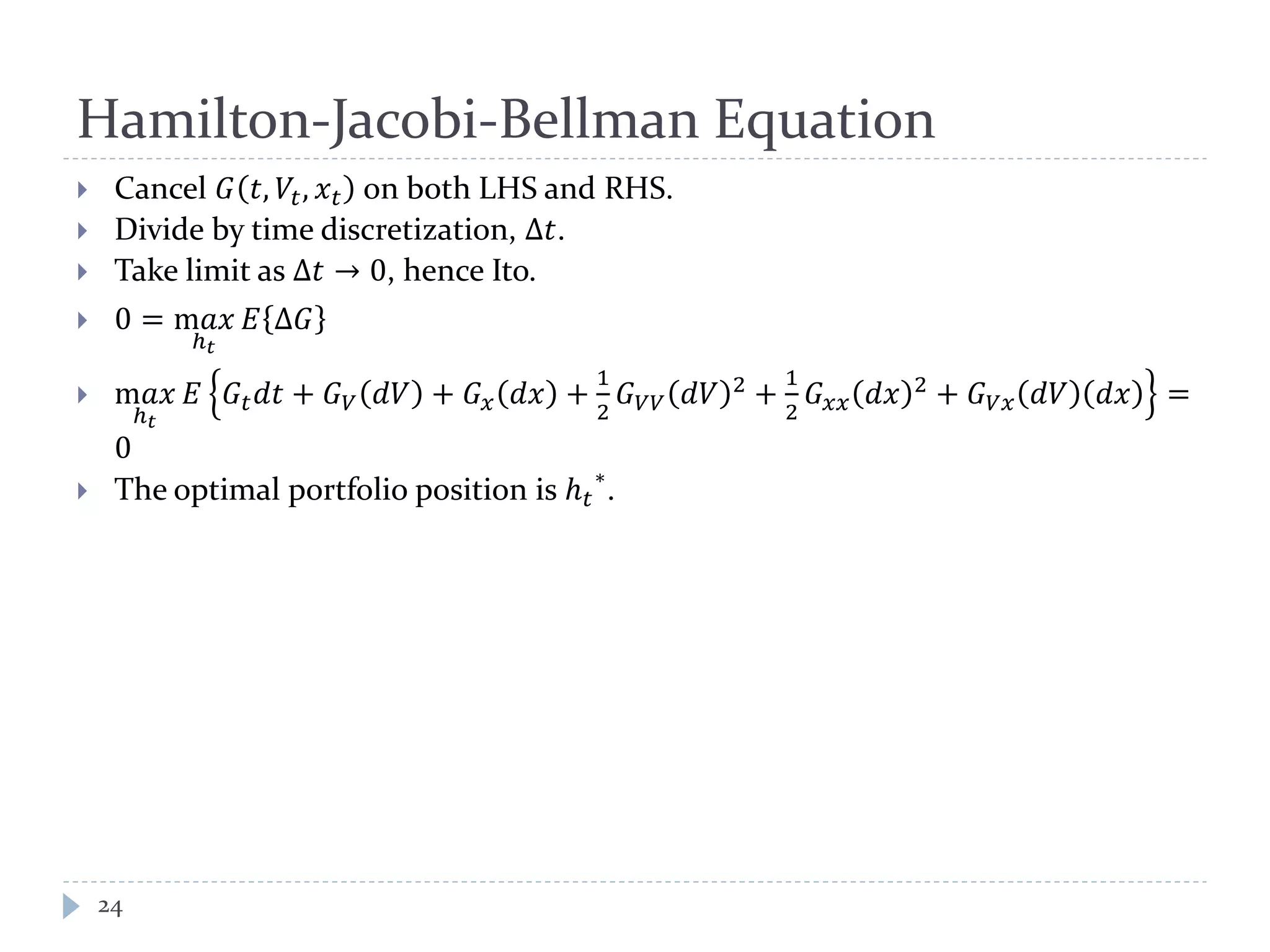Hamilton-Jacobi-Bellman Equation
 Cancel 𝐺 𝑡, 𝑉𝑡, 𝑥 𝑡 on both LHS and RHS.
 Divide by time discretization, Δ𝑡.
 Take limit as Δ𝑡 → 0, hence Ito.
 0 = m𝑎𝑥
ℎ 𝑡
𝐸 Δ𝐺
 m𝑎𝑥
ℎ 𝑡
𝐸 𝐺𝑡 𝑑𝑡 + 𝐺 𝑉 𝑑𝑉 + 𝐺 𝑥 𝑑𝑥 +
1
2
𝐺 𝑉𝑉 𝑑𝑉 2 +
1
2
𝐺 𝑥𝑥 𝑑𝑥 2 + 𝐺 𝑉𝑥 𝑑𝑉 𝑑𝑥 =
0
 The optimal portfolio position is ℎ 𝑡
∗
.
24
 