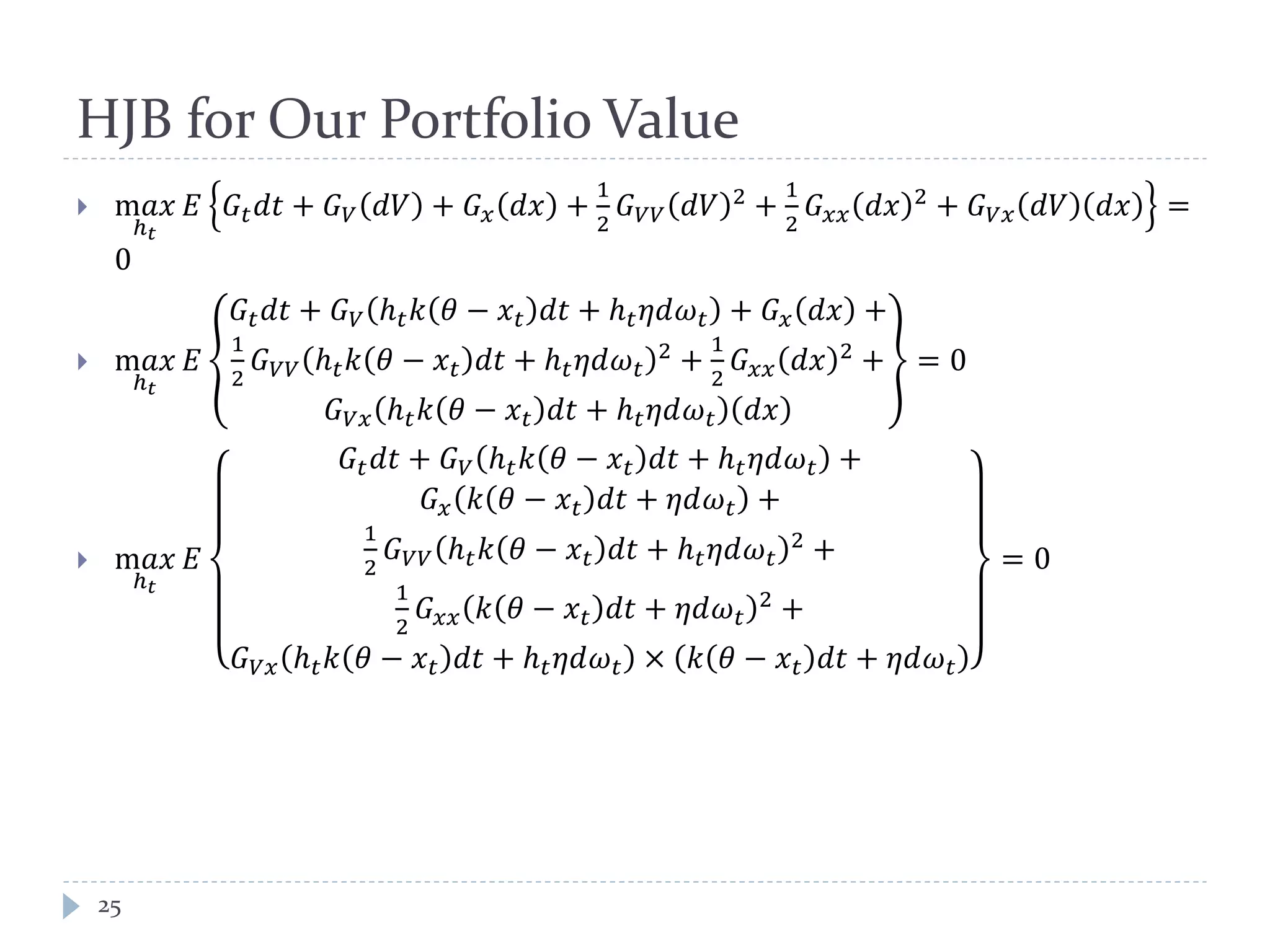 HJB for Our Portfolio Value
 m𝑎𝑥
ℎ 𝑡
𝐸 𝐺𝑡 𝑑𝑡 + 𝐺 𝑉 𝑑𝑉 + 𝐺 𝑥 𝑑𝑥 +
1
2
𝐺 𝑉𝑉 𝑑𝑉 2 +
1
2
𝐺 𝑥𝑥 𝑑𝑥 2 + 𝐺 𝑉𝑥 𝑑𝑉 𝑑𝑥 =
0
 m𝑎𝑥
ℎ 𝑡
𝐸
𝐺𝑡 𝑑𝑡 + 𝐺 𝑉 ℎ 𝑡 𝑘 𝜃 − 𝑥 𝑡 𝑑𝑡 + ℎ 𝑡 𝜂𝑑𝜔 𝑡 + 𝐺 𝑥 𝑑𝑥 +
1
2
𝐺 𝑉𝑉 ℎ 𝑡 𝑘 𝜃 − 𝑥 𝑡 𝑑𝑡 + ℎ 𝑡 𝜂𝑑𝜔 𝑡
2 +
1
2
𝐺 𝑥𝑥 𝑑𝑥 2 +
𝐺 𝑉𝑥 ℎ 𝑡 𝑘 𝜃 − 𝑥 𝑡 𝑑𝑡 + ℎ 𝑡 𝜂𝑑𝜔 𝑡 𝑑𝑥
= 0
 m𝑎𝑥
ℎ 𝑡
𝐸
𝐺𝑡 𝑑𝑡 + 𝐺 𝑉 ℎ 𝑡 𝑘 𝜃 − 𝑥 𝑡 𝑑𝑡 + ℎ 𝑡 𝜂𝑑𝜔 𝑡 +
𝐺 𝑥 𝑘 𝜃 − 𝑥 𝑡 𝑑𝑡 + 𝜂𝑑𝜔 𝑡 +
1
2
𝐺 𝑉𝑉 ℎ 𝑡 𝑘 𝜃 − 𝑥 𝑡 𝑑𝑡 + ℎ 𝑡 𝜂𝑑𝜔 𝑡
2
+
1
2
𝐺 𝑥𝑥 𝑘 𝜃 − 𝑥 𝑡 𝑑𝑡 + 𝜂𝑑𝜔 𝑡
2
+
𝐺 𝑉𝑥 ℎ 𝑡 𝑘 𝜃 − 𝑥 𝑡 𝑑𝑡 + ℎ 𝑡 𝜂𝑑𝜔 𝑡 × 𝑘 𝜃 − 𝑥 𝑡 𝑑𝑡 + 𝜂𝑑𝜔 𝑡
= 0
25
 