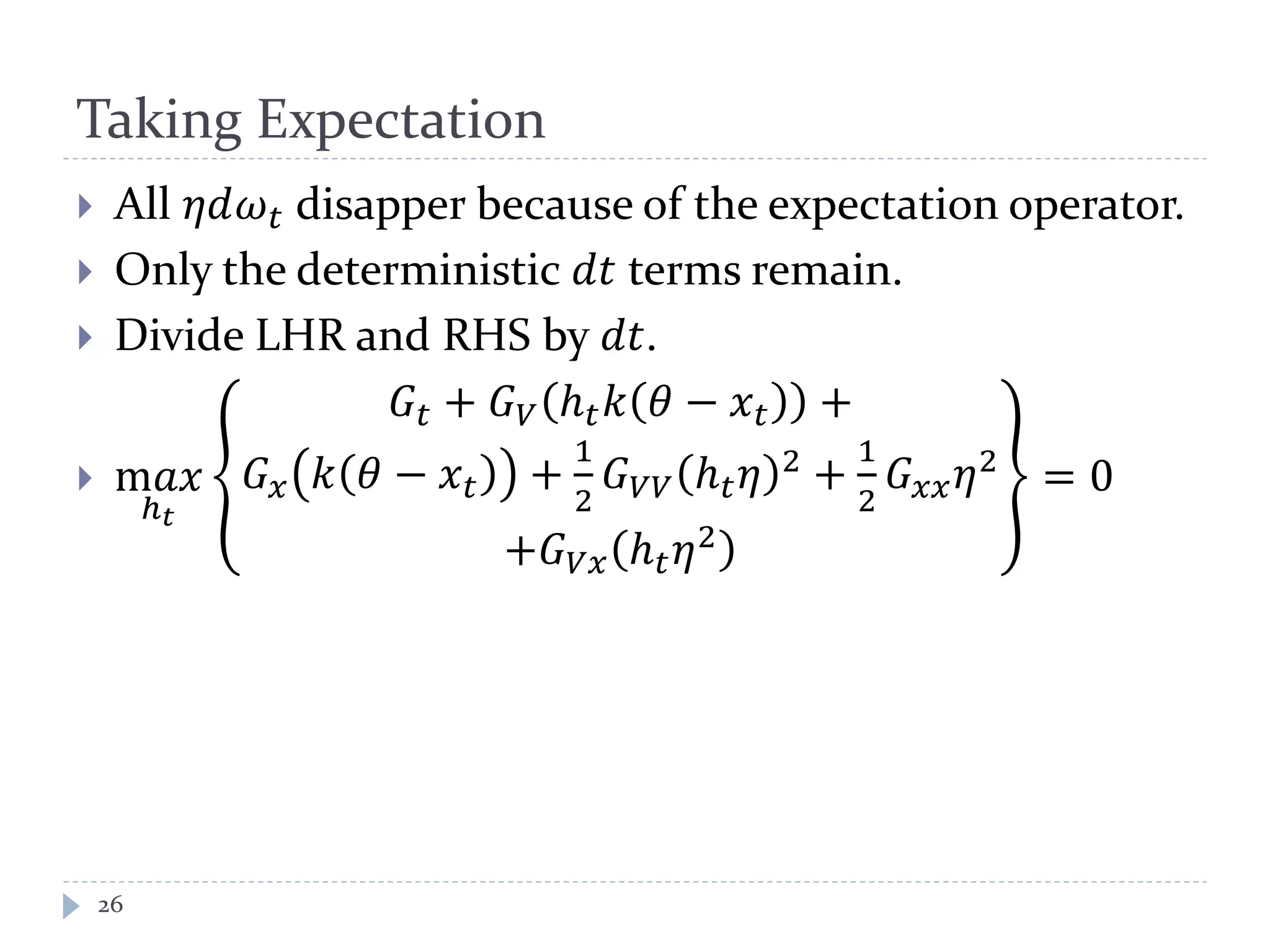 Taking Expectation
 All 𝜂𝑑𝜔 𝑡 disapper because of the expectation operator.
 Only the deterministic 𝑑𝑡 terms remain.
 Divide LHR and RHS by 𝑑𝑡.
 m𝑎𝑥
ℎ 𝑡
𝐺𝑡 + 𝐺 𝑉 ℎ 𝑡 𝑘 𝜃 − 𝑥 𝑡 +
𝐺 𝑥 𝑘 𝜃 − 𝑥 𝑡 +
1
2
𝐺 𝑉𝑉 ℎ 𝑡 𝜂 2 +
1
2
𝐺 𝑥𝑥 𝜂2
+𝐺 𝑉𝑥 ℎ 𝑡 𝜂2
= 0
26
 