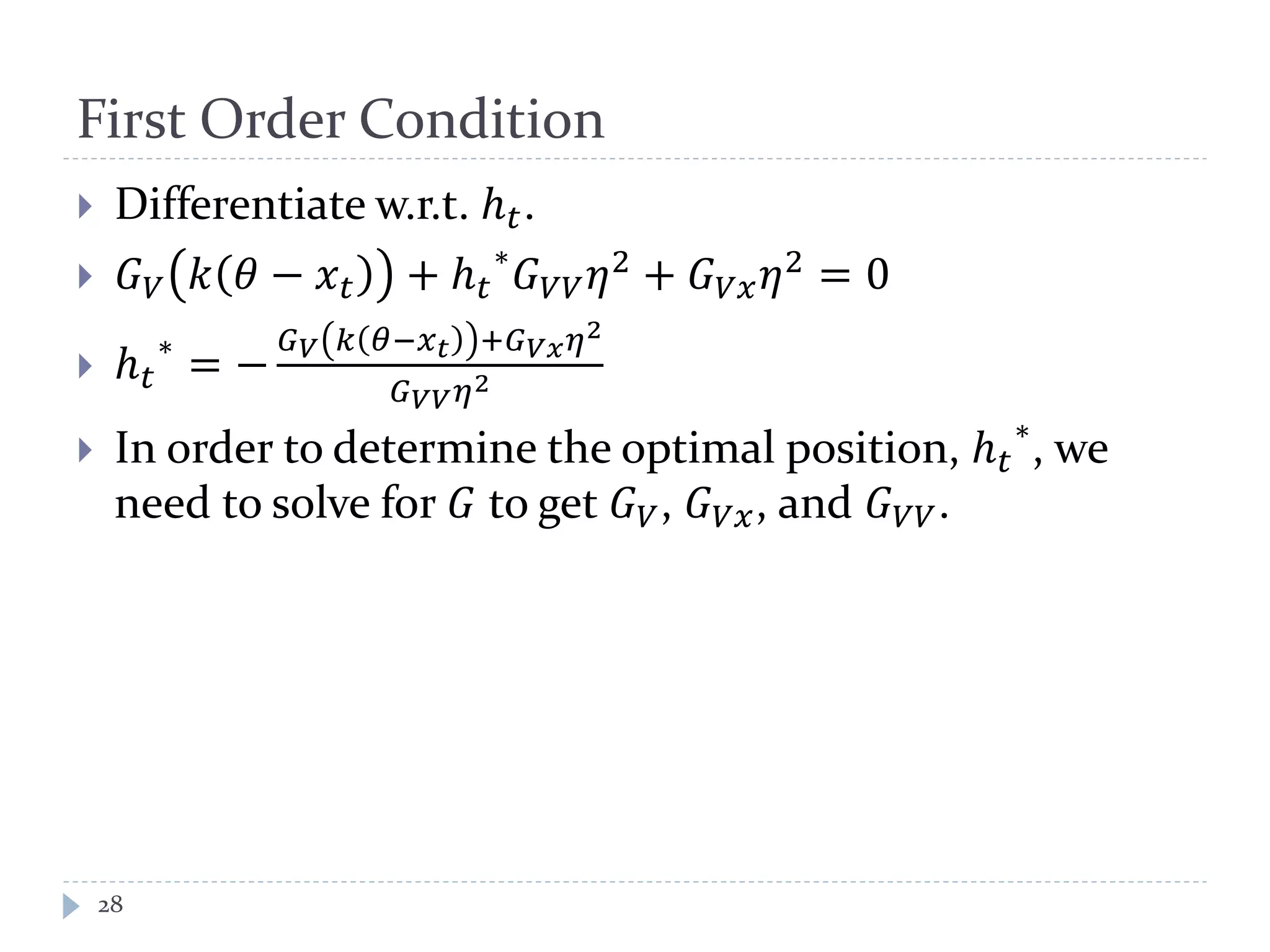 First Order Condition
 Differentiate w.r.t. ℎ 𝑡.
 𝐺 𝑉 𝑘 𝜃 − 𝑥 𝑡 + ℎ 𝑡
∗
𝐺 𝑉𝑉 𝜂2
+ 𝐺 𝑉𝑥 𝜂2
= 0
 ℎ 𝑡
∗
= −
𝐺 𝑉 𝑘 𝜃−𝑥 𝑡 +𝐺 𝑉𝑥 𝜂2
𝐺 𝑉𝑉 𝜂2
 In order to determine the optimal position, ℎ 𝑡
∗
, we
need to solve for 𝐺 to get 𝐺 𝑉, 𝐺 𝑉𝑥, and 𝐺 𝑉𝑉.
28
 