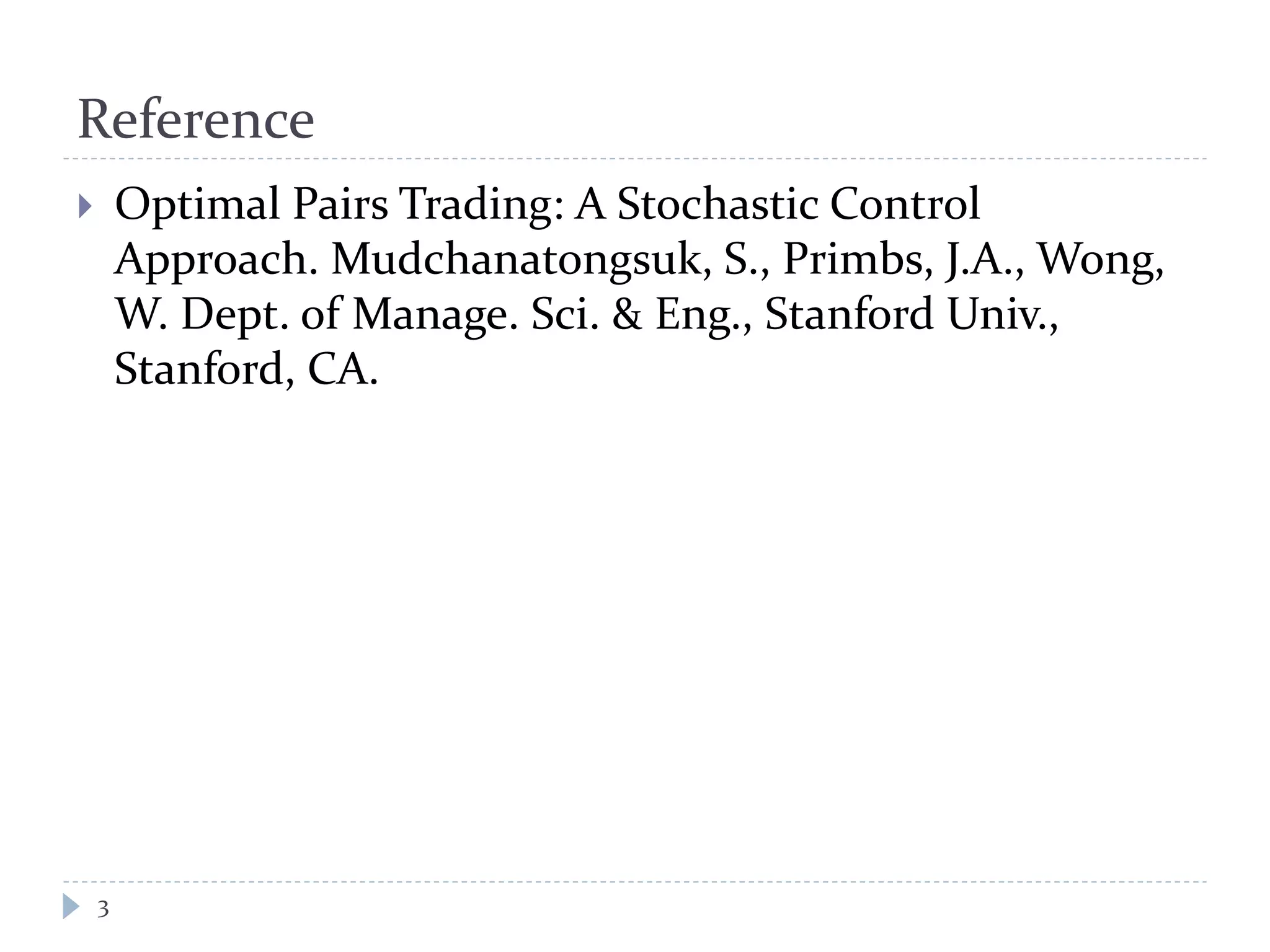 Reference
 Optimal Pairs Trading: A Stochastic Control
Approach. Mudchanatongsuk, S., Primbs, J.A., Wong,
W. Dept. of Manage. Sci. & Eng., Stanford Univ.,
Stanford, CA.
3
 