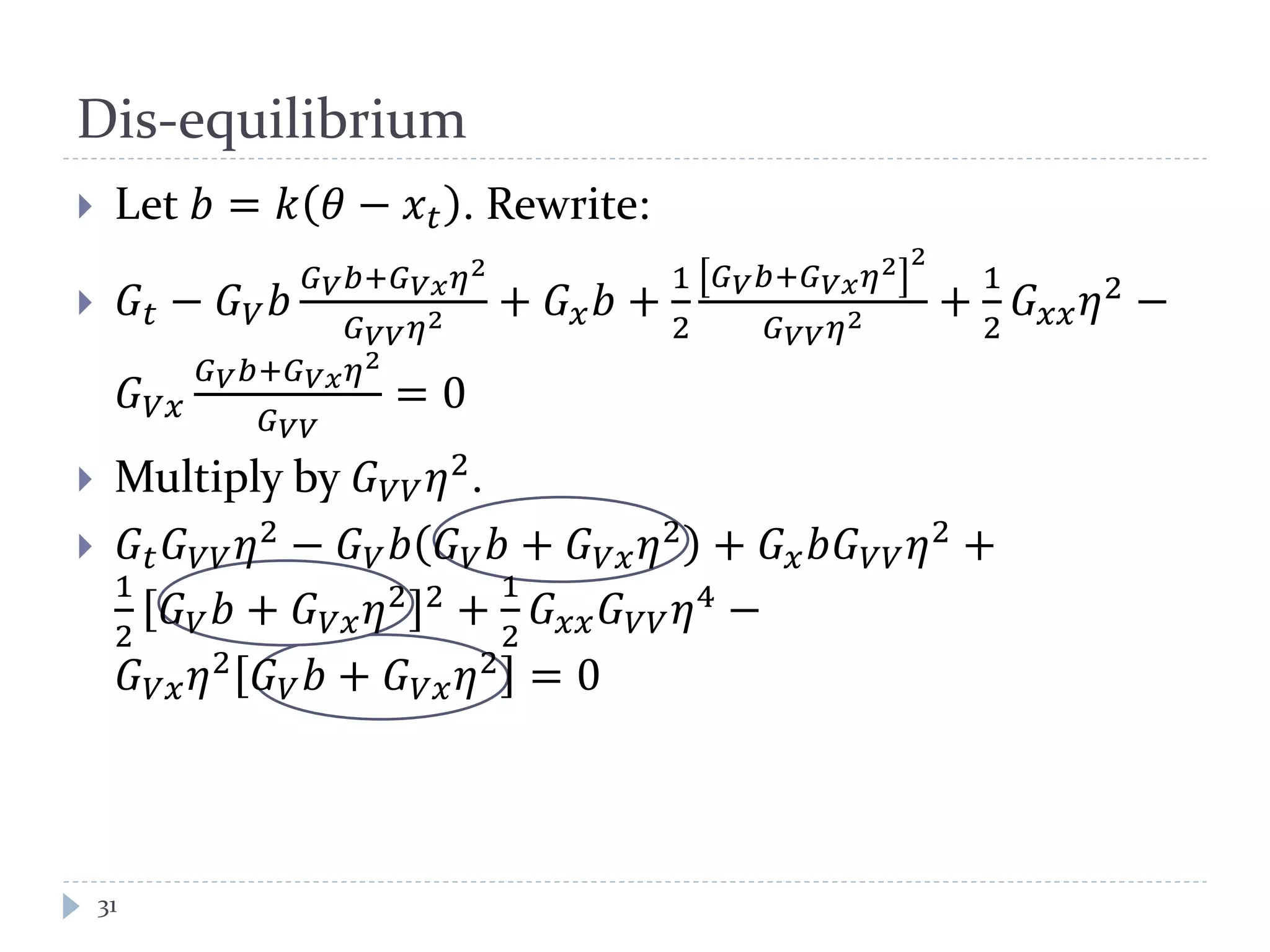 Dis-equilibrium
 Let 𝑏 = 𝑘 𝜃 − 𝑥 𝑡 . Rewrite:
 𝐺𝑡 − 𝐺 𝑉 𝑏
𝐺 𝑉 𝑏+𝐺 𝑉𝑥 𝜂2
𝐺 𝑉𝑉 𝜂2 + 𝐺 𝑥 𝑏 +
1
2
𝐺 𝑉 𝑏+𝐺 𝑉𝑥 𝜂2 2
𝐺 𝑉𝑉 𝜂2 +
1
2
𝐺 𝑥𝑥 𝜂2
−
𝐺 𝑉𝑥
𝐺 𝑉 𝑏+𝐺 𝑉𝑥 𝜂2
𝐺 𝑉𝑉
= 0
 Multiply by 𝐺 𝑉𝑉 𝜂2
.
 𝐺𝑡 𝐺 𝑉𝑉 𝜂2
− 𝐺 𝑉 𝑏 𝐺 𝑉 𝑏 + 𝐺 𝑉𝑥 𝜂2
+ 𝐺 𝑥 𝑏𝐺 𝑉𝑉 𝜂2
+
1
2
𝐺 𝑉 𝑏 + 𝐺 𝑉𝑥 𝜂2 2
+
1
2
𝐺 𝑥𝑥 𝐺 𝑉𝑉 𝜂4
−
𝐺 𝑉𝑥 𝜂2 𝐺 𝑉 𝑏 + 𝐺 𝑉𝑥 𝜂2 = 0
31
 