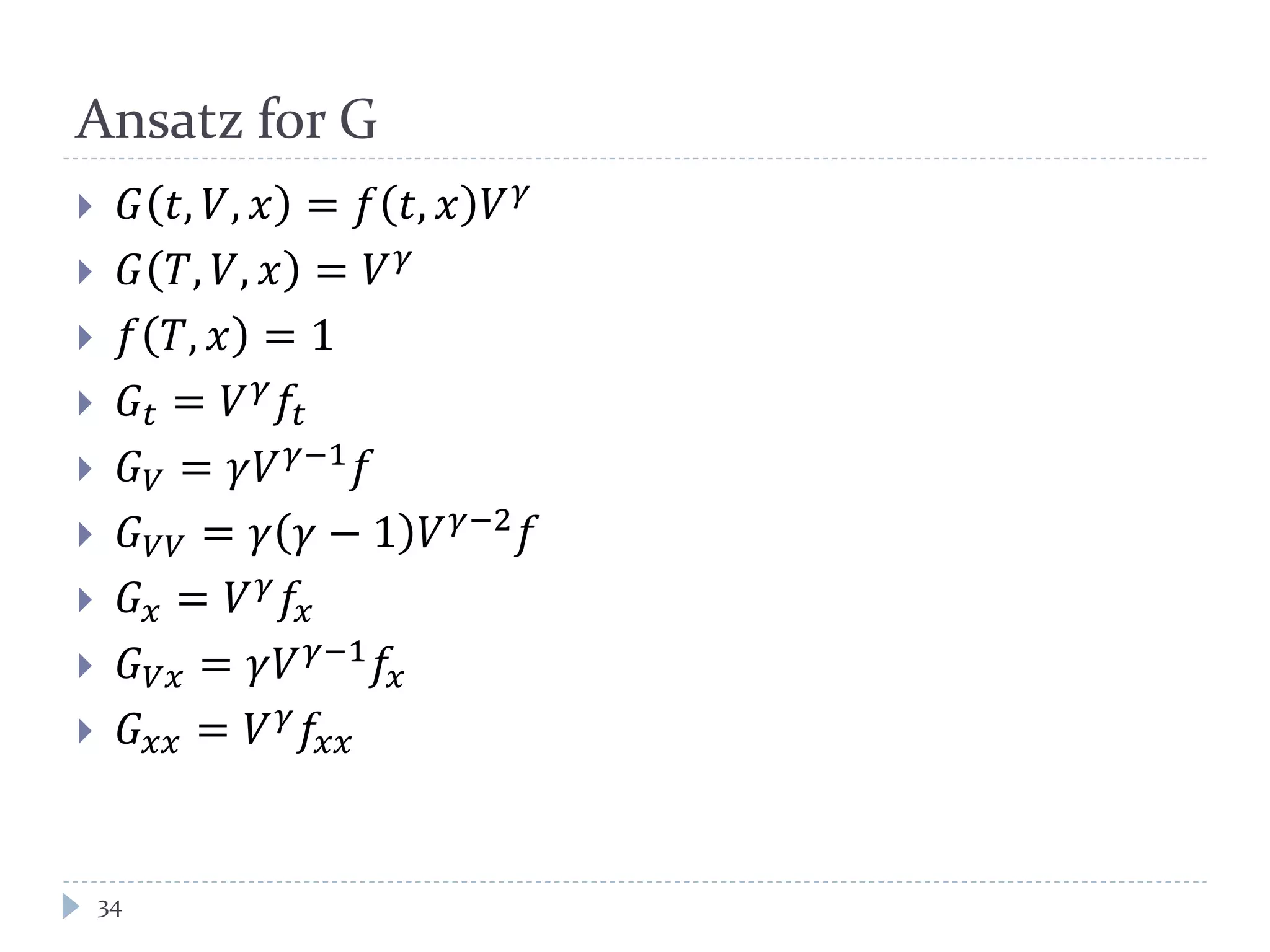 Ansatz for G
 𝐺 𝑡, 𝑉, 𝑥 = 𝑓 𝑡, 𝑥 𝑉 𝛾
 𝐺 𝑇, 𝑉, 𝑥 = 𝑉 𝛾
 𝑓 𝑇, 𝑥 = 1
 𝐺𝑡 = 𝑉 𝛾
𝑓𝑡
 𝐺 𝑉 = 𝛾𝑉 𝛾−1 𝑓
 𝐺 𝑉𝑉 = 𝛾 𝛾 − 1 𝑉 𝛾−2 𝑓
 𝐺 𝑥 = 𝑉 𝛾
𝑓𝑥
 𝐺 𝑉𝑥 = 𝛾𝑉 𝛾−1 𝑓𝑥
 𝐺 𝑥𝑥 = 𝑉 𝛾 𝑓𝑥𝑥
34
 