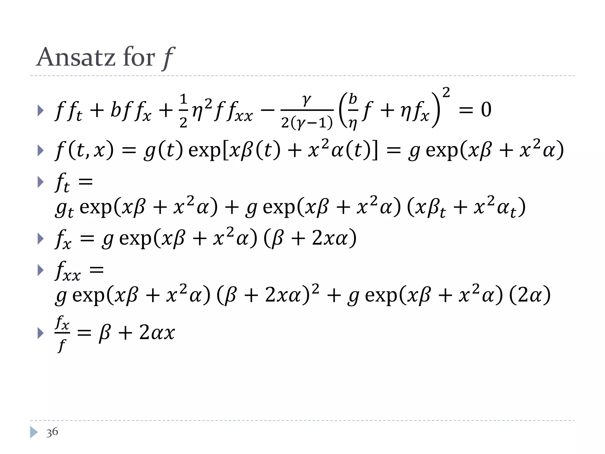 Ansatz for 𝑓
 𝑓𝑓𝑡 + 𝑏𝑓𝑓𝑥 +
1
2
𝜂2 𝑓𝑓𝑥𝑥 −
𝛾
2 𝛾−1
𝑏
𝜂
𝑓 + 𝜂𝑓𝑥
2
= 0
 𝑓 𝑡, 𝑥 = 𝑔 𝑡 exp 𝑥𝛽 𝑡 + 𝑥2 𝛼 𝑡 = 𝑔 exp 𝑥𝛽 + 𝑥2 𝛼
 𝑓𝑡 =
𝑔𝑡 exp 𝑥𝛽 + 𝑥2
𝛼 + 𝑔 exp 𝑥𝛽 + 𝑥2
𝛼 𝑥𝛽𝑡 + 𝑥2
𝛼 𝑡
 𝑓𝑥 = 𝑔 exp 𝑥𝛽 + 𝑥2
𝛼 𝛽 + 2𝑥𝛼
 𝑓𝑥𝑥 =
𝑔 exp 𝑥𝛽 + 𝑥2
𝛼 𝛽 + 2𝑥𝛼 2
+ 𝑔 exp 𝑥𝛽 + 𝑥2
𝛼 2𝛼

𝑓𝑥
𝑓
= 𝛽 + 2𝛼𝑥
36
 
