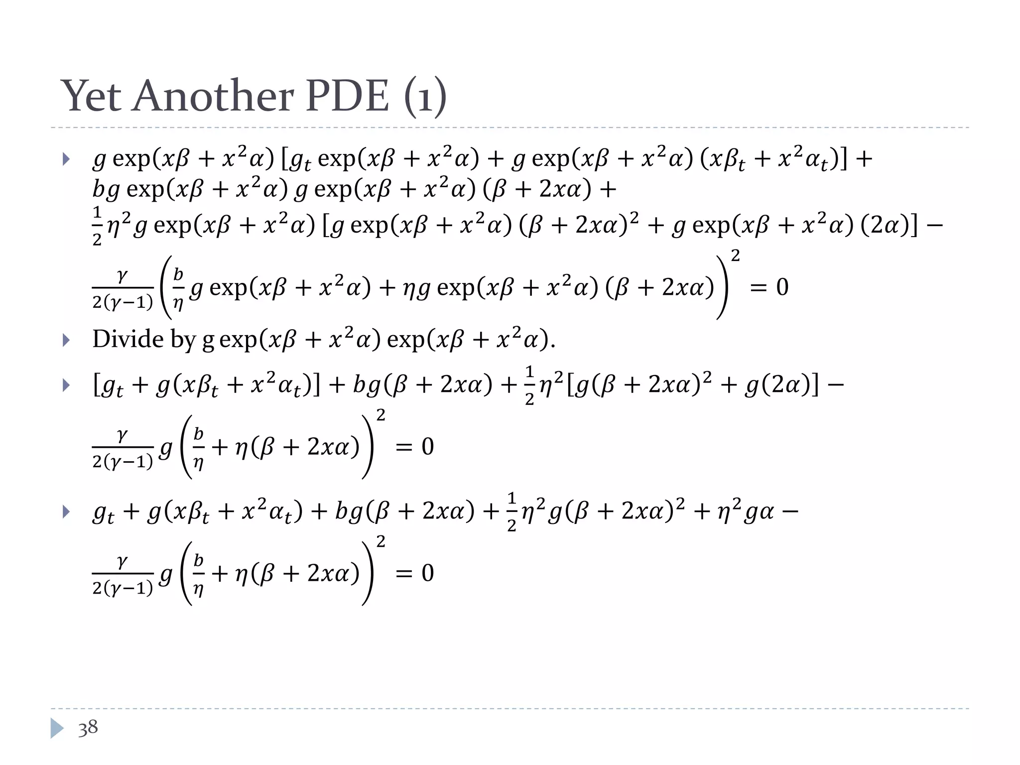 Yet Another PDE (1)
 𝑔 exp 𝑥𝛽 + 𝑥2 𝛼 𝑔𝑡 exp 𝑥𝛽 + 𝑥2 𝛼 + 𝑔 exp 𝑥𝛽 + 𝑥2 𝛼 𝑥𝛽𝑡 + 𝑥2 𝛼 𝑡 +
𝑏𝑔 exp 𝑥𝛽 + 𝑥2
𝛼 𝑔 exp 𝑥𝛽 + 𝑥2
𝛼 𝛽 + 2𝑥𝛼 +
1
2
𝜂2 𝑔 exp 𝑥𝛽 + 𝑥2 𝛼 𝑔 exp 𝑥𝛽 + 𝑥2 𝛼 𝛽 + 2𝑥𝛼 2 + 𝑔 exp 𝑥𝛽 + 𝑥2 𝛼 2𝛼 −
𝛾
2 𝛾−1
𝑏
𝜂
𝑔 exp 𝑥𝛽 + 𝑥2
𝛼 + 𝜂𝑔 exp 𝑥𝛽 + 𝑥2
𝛼 𝛽 + 2𝑥𝛼
2
= 0
 Divide by g exp 𝑥𝛽 + 𝑥2
𝛼 exp 𝑥𝛽 + 𝑥2
𝛼 .
 𝑔𝑡 + 𝑔 𝑥𝛽𝑡 + 𝑥2
𝛼 𝑡 + 𝑏𝑔 𝛽 + 2𝑥𝛼 +
1
2
𝜂2
𝑔 𝛽 + 2𝑥𝛼 2
+ 𝑔 2𝛼 −
𝛾
2 𝛾−1
𝑔
𝑏
𝜂
+ 𝜂 𝛽 + 2𝑥𝛼
2
= 0
 𝑔𝑡 + 𝑔 𝑥𝛽𝑡 + 𝑥2 𝛼 𝑡 + 𝑏𝑔 𝛽 + 2𝑥𝛼 +
1
2
𝜂2 𝑔 𝛽 + 2𝑥𝛼 2 + 𝜂2 𝑔𝛼 −
𝛾
2 𝛾−1
𝑔
𝑏
𝜂
+ 𝜂 𝛽 + 2𝑥𝛼
2
= 0
38
 