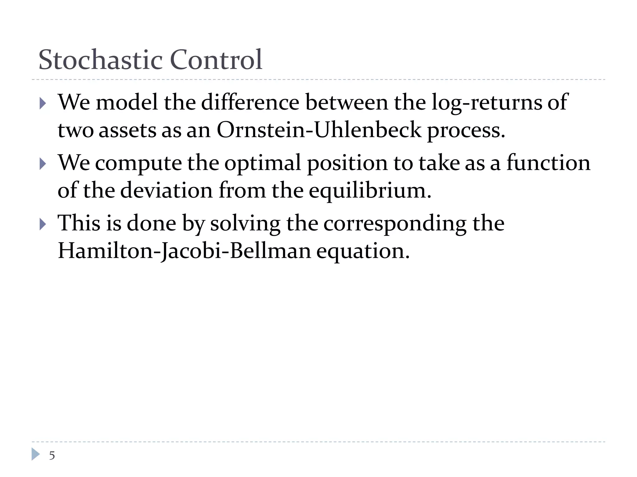 Stochastic Control
 We model the difference between the log-returns of
two assets as an Ornstein-Uhlenbeck process.
 We compute the optimal position to take as a function
of the deviation from the equilibrium.
 This is done by solving the corresponding the
Hamilton-Jacobi-Bellman equation.
5
 