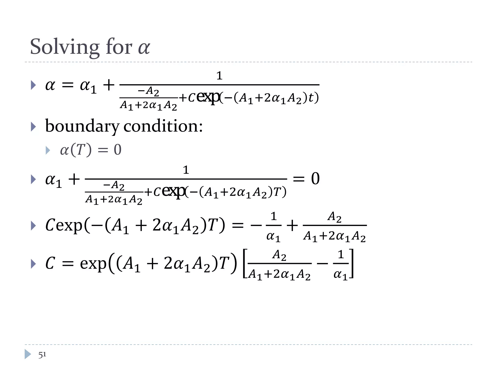 Solving for 𝛼
 𝛼 = 𝛼1 +
1
−𝐴2
𝐴1+2𝛼1 𝐴2
+𝐶exp− 𝐴1+2𝛼1 𝐴2 𝑡
 boundary condition:
 𝛼 𝑇 = 0
 𝛼1 +
1
−𝐴2
𝐴1+2𝛼1 𝐴2
+𝐶exp− 𝐴1+2𝛼1 𝐴2 𝑇
= 0
 𝐶exp − 𝐴1 + 2𝛼1 𝐴2 𝑇 = −
1
𝛼1
+
𝐴2
𝐴1+2𝛼1 𝐴2
 𝐶 = exp 𝐴1 + 2𝛼1 𝐴2 𝑇
𝐴2
𝐴1+2𝛼1 𝐴2
−
1
𝛼1
51
 