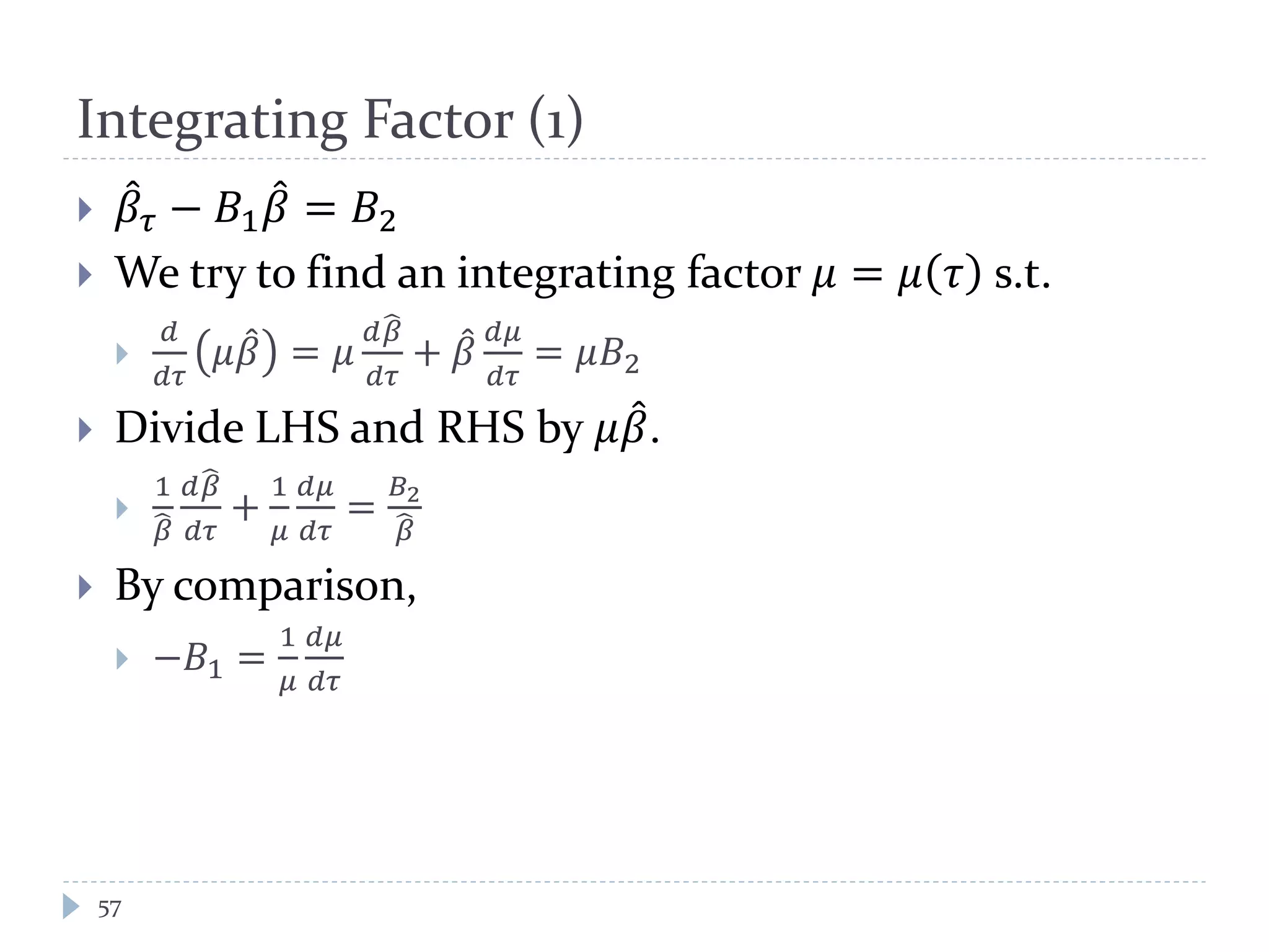 Integrating Factor (1)
 𝛽𝜏 − 𝐵1 𝛽 = 𝐵2
 We try to find an integrating factor 𝜇 = 𝜇 𝜏 s.t.

𝑑
𝑑𝜏
𝜇𝛽 = 𝜇
𝑑𝛽
𝑑𝜏
+ 𝛽
𝑑𝜇
𝑑𝜏
= 𝜇𝐵2
 Divide LHS and RHS by 𝜇𝛽.

1
𝛽
𝑑𝛽
𝑑𝜏
+
1
𝜇
𝑑𝜇
𝑑𝜏
=
𝐵2
𝛽
 By comparison,
 −𝐵1 =
1
𝜇
𝑑𝜇
𝑑𝜏
57
 
