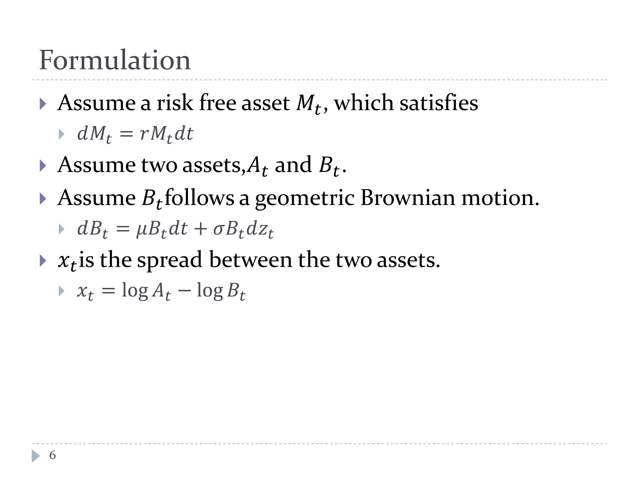 Formulation
 Assume a risk free asset 𝑀𝑡, which satisfies
 𝑑𝑀𝑡 = 𝑟𝑀𝑡 𝑑𝑡
 Assume two assets,𝐴 𝑡 and 𝐵𝑡.
 Assume 𝐵𝑡follows a geometric Brownian motion.
 𝑑𝐵𝑡 = 𝜇𝐵𝑡 𝑑𝑡 + 𝜎𝐵𝑡 𝑑𝑧𝑡
 𝑥 𝑡is the spread between the two assets.
 𝑥𝑡 = log 𝐴 𝑡 − log 𝐵𝑡
6
 